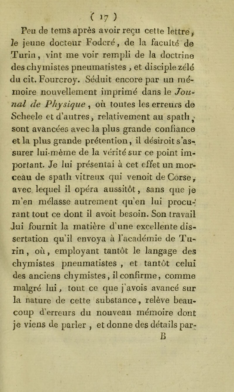 Peu de tems après avoir reçu cette lettré * le jeune docteur Fodcré, de la faculté de Turin, vint me voir rempli de la doctrine des chyrnistes pneumatistes , et disciple zélé du cit. Fourcroy. Séduit encore par un mé- moire nouvellement imprimé dans le Jou- nal de Physique , où toutes les erreurs de Scheele et d’autres, relativement au spath ï- sont avancées avec la plus grande confiance et la plus grande prétention, il désiroit s’as- surer lui-mème de la vérité sur ce point im- portant. Je lui présentai à cet effet un mor- ceau de spath vitreux qui venoit de Corse, avec lequel il opéra aussitôt, sans que je m’en mélasse autrement qu’en lui procu-' rant tout ce dont il avoit besoin. Son travail Jui fournit la matière d’une excellente dis- sertation qu’il envoya à l’académie de Tu- rin , où, employant tantôt le langage des chyrnistes pneumatistes , et tantôt celui des anciens chyrnistes , il confirme, comme malgré lui, tout ce que j’avois avancé sur la nature de cette substance , relève beau- coup d’erreurs du nouveau mémoire dont je viens de parler , et donne des détails par- B
