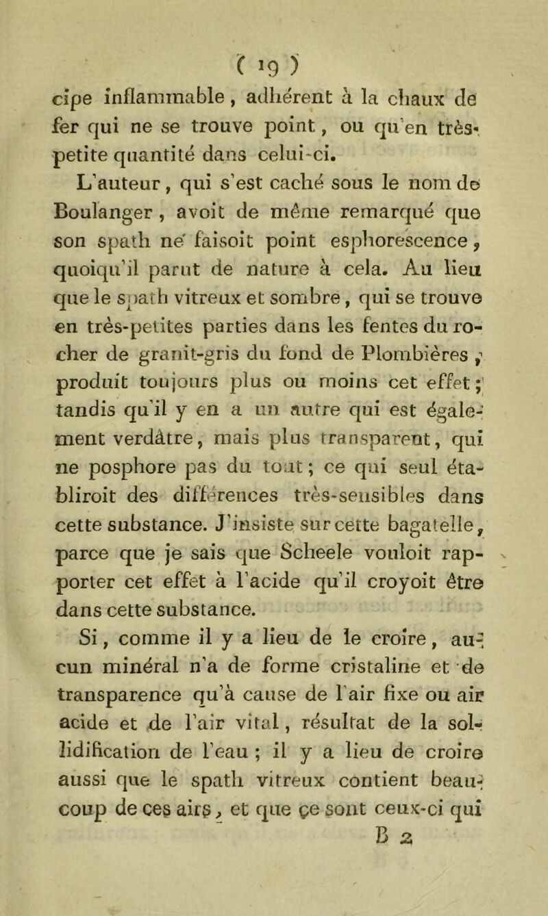 ( >9 ) cipe inflammable, adhérent à la chaux de fer qui ne se trouve point, ou qu’en très* petite quantité dans celui-ci. L’auteur, qui s’est caché sous le nom de Boulanger , a voit de même remarqué que son spath ne f'aisoit point esphorescence ? quoiqu’il parut de nature à cela. Au lieu que le spath vitreux et sombre , qui se trouve en très-petites parties dans les fentes du ro- cher de granit-gris du fond de Plombières produit toujours plus ou moins cet effet;' tandis quil y en a un autre qui est égale- ment verdâtre, mais plus transparent, qui ne posphore pas du tout ; ce qui seul éta- blirait des différences très-sensibles dans cette substance. J’insiste sur cette bagatelle, parce que je sais que Sclieele vouloit rap- porter cet effet à l’acide qu’il croyoit être dans cette substance. Si, comme il y a lieu de le croire, au-- cun minéral n’a de forme cristaline et de transparence qu’à cause de 1 air fixe ou air acide et de l’air vital, résultat de la sol- îidification de l’eau ; il y a lieu de croire aussi que le spath vitreux contient beau-* coup de ces airs > et que çe sont ceux-ci qui B a