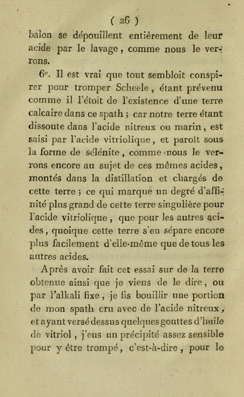 balon se dépouillent entièrement de leur acide par le lavage , comme nous le ver-j rons. 6e. Il est vrai que tout sembloit conspi- rer pour tromper Scheele , étant prévenu comme il l’étoit de l'existence d’une terre calcaire dans ce spath ; car notre terre étant dissoute dans l’acide nitreux ou marin, est saisi par l’acide vitriolique , et paroit sous la forme de sélénite, comme nous le ver- rons encore au sujet de ces mêmes acides, montés dans la distillation et chargés de cette terre ; ce qui marque un degré d’affi-- nité plus grand de cette terre singulière pour l’acide vitriolique , que pour les autres aci- des , quoique cette terre s'en sépare encore plus facilement d’elle-même que de tous les autres acides. Après avoir fait cet essai sur de la terre obtenue ainsi que je viens de le dire, ou par l’alkali fixe, je fis bouillir une portion de mon spath cru avec de l’acide nitreux, et ayant versé dessus quelques gouttes d’huile de vitriol, j’eus un précipité assez sensible pour y être trompé, c’est-cà*dire , pour le