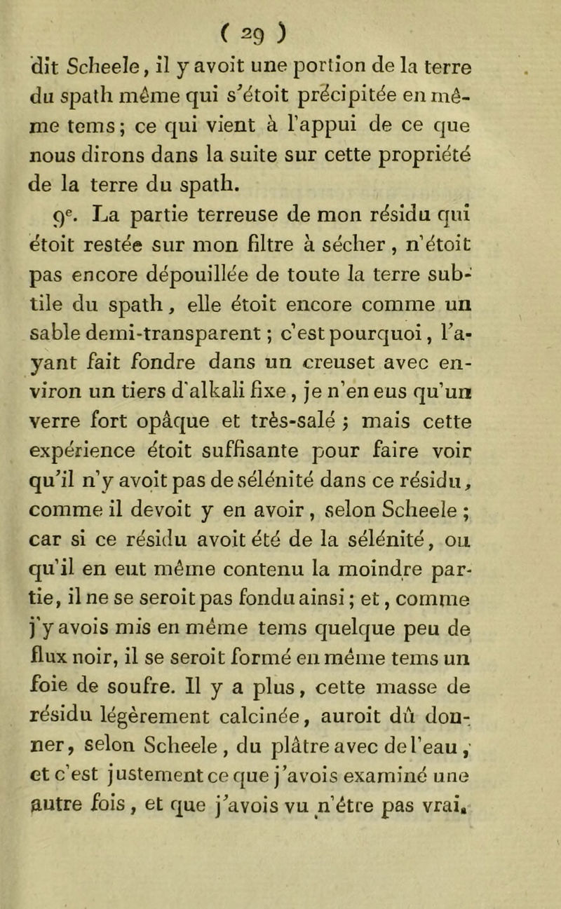dît Scheele, il y avoit une portion de la terre du spath même qui s’étoit précipitée en mê- me tems; ce qui vient à l’appui de ce que nous dirons dans la suite sur cette propriété de la terre du spath. 9e. La partie terreuse de mon résidu qui étoit restée sur mon filtre à sécher, n’étoit pas encore dépouillée de toute la terre sub- tile du spath, elle étoit encore comme un sable demi-transparent ; c’est pourquoi, l’a- yant fait fondre dans un creuset avec en- viron un tiers d'alkali fixe , je n’en eus qu’un verre fort opâque et très-salé ; mais cette expérience étoit suffisante pour faire voir qu’il n’y avoit pas desélénité dans ce résidu, comme il de voit y en avoir , selon Scheele ; car si ce résidu avoit été de la sélénité, ou qu’il en eut même contenu la moindre par- tie, il ne se seroitpas fondu ainsi ; et, comme j'y avois mis en même tems quelque peu de flux noir, il se seroit formé en même tems un foie de soufre. 11 y a plus, cette masse de résidu légèrement calcinée, auroit dû don- ner, selon Scheele, du plâtre avec de l’eau , et c’est j ustement ce que j ’avois examiné une autre fois, et que j’avois vu n’être pas vrai.
