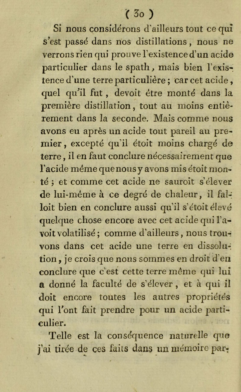 Si nous considérons d’ailleurs tout ce qui s’est passé dans nos distillations, nous ne verrons rien qui prouve l’existence d’un acide particulier dans le spath, mais bien l’exis- tence d’une terre particulière ; car cet acide, quel qu’il fut , devoit être monté dans la première distillation, tout au moins entiè- rement dans la seconde. Mais comme nous avons eu après un acide tout pareil au pre- mier , excepté qu’il étoit moins chargé de terre, il en faut conclure nécessairement que l’acide même que nous y avons mis étoit mon- té 5 et comme cet acide ne sauroit s’élever de lui-même à ce degré de chaleur, il fal- loit bien en conclure aussi qu’il s’étoit élevé quelque chose encore avec cet acide qui l’a- voit volatilisé ; comme d’ailleurs, nous trou-- vons dans cet acide une terre en dissolu- tion , je crois que nous sommes en droit d’en conclure que c’est cette terre même qui lui a donné la faculté de s’élever , et à qui il doit encore toutes les autres propriétés qui l’ont fait prendre pour un acide parti- culier. Telle est la conséquence naturelle que j’ai tirée de ces faits dans un mémoire par-
