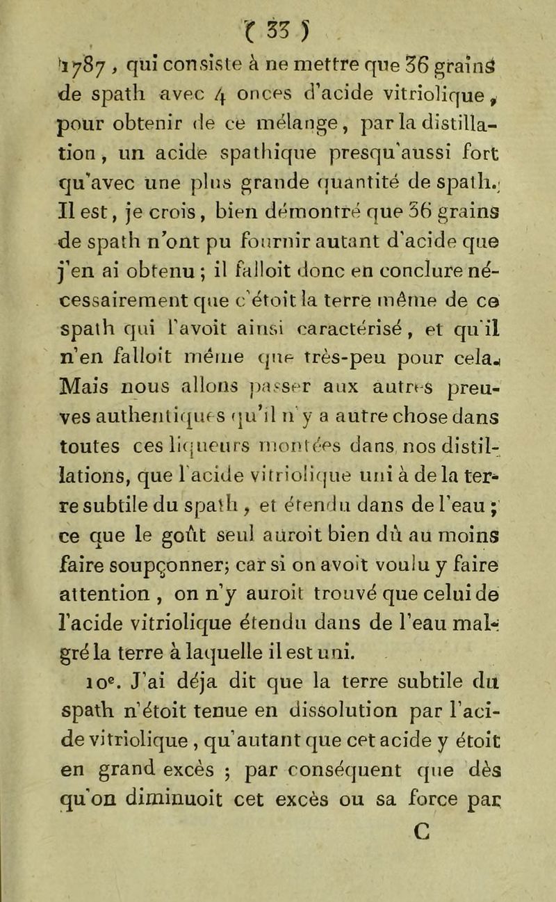 'iySy , qui consiste à ne mettre que 36 grains de spath avec 4 onces d’acide vitriolique, pour obtenir de ce mélange, par la distilla- tion , un acide spathique presqu’aussi fort qu'avec une pins grande quantité de spath.; Il est, je crois, bien démontré que 56 grains de spath nont pu fournir autant d’acide que j’en ai obtenu ; il falloit donc en conclure né- cessairement que c’étoit la terre même de ce spath qui l'avoit ainsi caractérisé, et qu’il n’en falloit même que très-peu pour cela^ Mais nous allons passer aux autres preu- ves authentiques qu’il 11 y a autre chose dans toutes ces liqueurs montées dans nos distil- lations, que 1 acide vitriolique uni à delà ter- re subtile du spath , et étendu dans de l’eau ; ce que le goût seul aiiroit bien dû au moins faire soupçonner; car si on avoit voulu y faire attention, on n’y auroit trouvé que celui de l’acide vitriolique étendu dans de l’eau mal- gré la terre à laquelle il est uni. 10e. J’ai déjà dit que la terre subtile du spath n’étoit tenue en dissolution par l’aci- de vitriolique , qu’autant que cet acide y étoit en grand excès ; par conséquent que dès qu'on diminuoit cet excès ou sa force par C