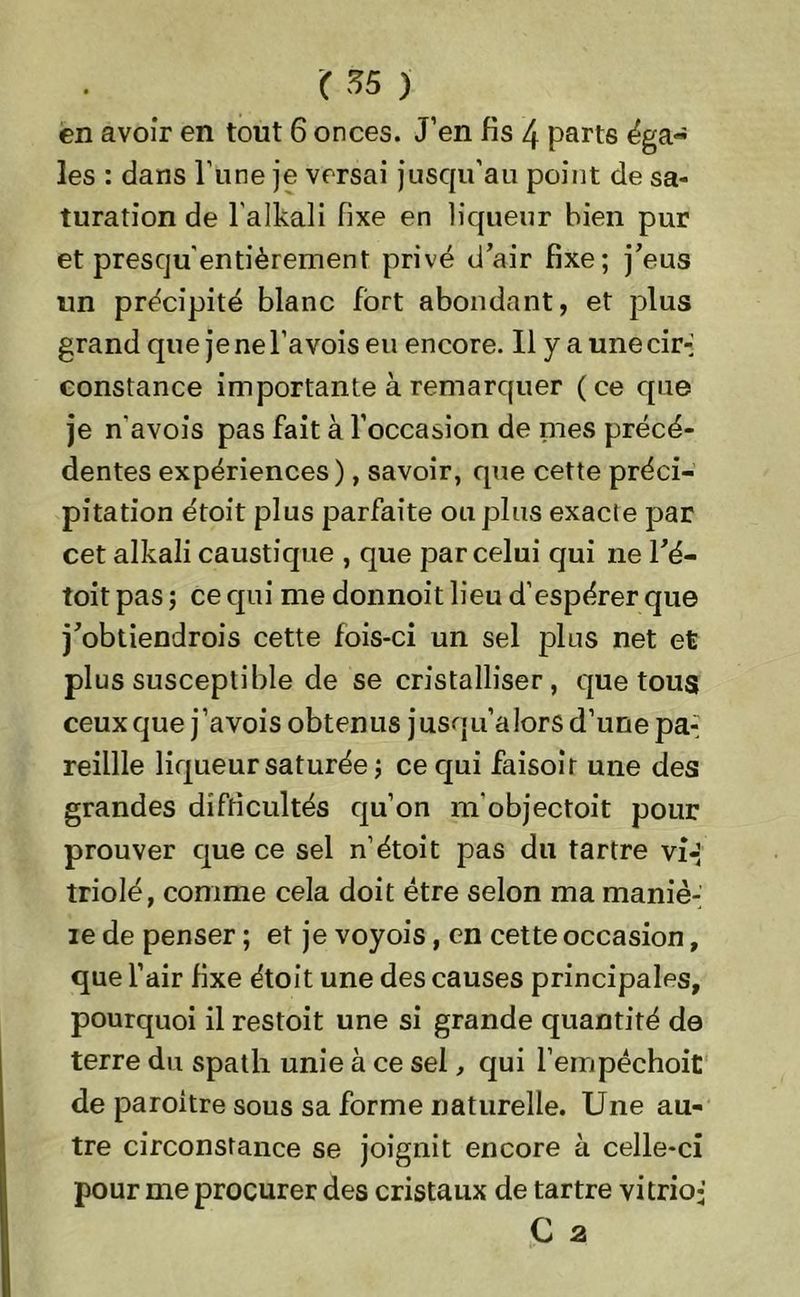 en avoir en tout 6 onces. J’en fis 4 parts éga- les : dans l’une je versai jusqu’au point de sa- turation de l'alkali fixe en liqueur bien pur et presqu'entièrement privé d’air fixe; j’eus un précipité blanc fort abondant, et plus grand que jenel’avoiseu encore. Il y a une cir- constance importante à remarquer (ce que je n'avois pas fait à l’occasion de mes précé- dentes expériences), savoir, que cette préci- pitation étoit plus parfaite ou plus exacte par cet alkali caustique , que par celui qui ne ré- toit pas ; ce qui me donnoit lieu d’espérer que j’obtiendrois cette fois-ci un sel plus net et plus susceptible de se cristalliser, que tous ceux que j’avois obtenus jusqu’alors d’une pa- reillle liqueur saturée ; ce qui faisoir une des grandes difficultés qu’on m’objectoit pour prouver que ce sel n’étoit pas du tartre vi- triolé, comme cela doit être selon ma maniè- ie de penser ; et je voyois, en cette occasion, que l’air fixe étoit une des causes principales, pourquoi il restoit une si grande quantité de terre du spath unie à ce sel, qui l’empéchoit de paroitre sous sa forme naturelle. Une au- tre circonstance se joignit encore à celle-ci pour me procurer des cristaux de tartre vitrio-