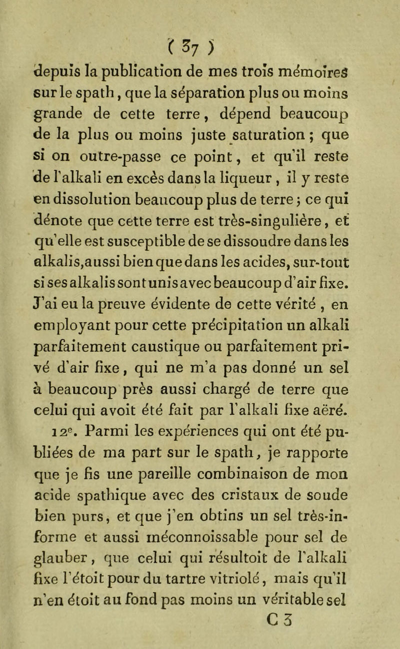 depuis la publication de mes trois mémoires sur le spath, que la séparation plus ou moins grande de cette terre, dépend beaucoup de la plus ou moins juste saturation; que si on outre-passe ce point, et qu’il reste de l’alkali en excès dans la liqueur , il y reste en dissolution beaucoup plus de terre ; ce qui dénote que cette terre est très-singulière, et qu’elle est susceptible de se dissoudre dans les alkalis,aussi bien que dans les acides, sur-tout si ses alkalis sont unis avec beaucoup d’air fixe. J’ai eu la preuve évidente de cette vérité , en employant pour cette précipitation un alkaîi parfaitement caustique ou parfaitement pri- vé d’air fixe, qui ne m’a pas donné un sel à beaucoup près aussi chargé de terre que celui qui avoit été fait par l’alkali fixe aëré. 12e. Parmi les expériences qui ont été pu- bliées de ma part sur le spath, je rapporte que je fis une pareille combinaison de mon acide spathique avec des cristaux de soude bien purs, et que j’en obtins un sel très-in- forme et aussi inéconnoissable pour sel de glauber, que celui qui résultoit de l’alkali fixe l’étoit pour du tartre vitriolé, mais qu’il n’en étoit au fond pas moins un véritable sel C 3