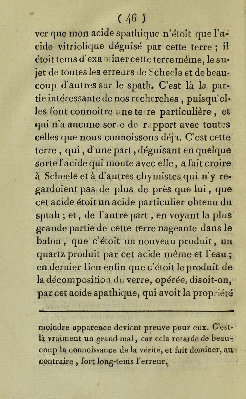 ver que mon acide spathique n'étoit que l'a- cide vitriolique déguisé par cette terre ; il étoit tems d’exa miner cette terre même, le su- jet de toutes les erreurs le t cheele et de beau- coup d’autres sur le spath. C’est là la par- tie intéressante de nos recherches , puisqu’el- les font connoître me te re particulière , et qui n’a aucune sor e de rapport avec toutes celles que nous connoissons déjà. C’est cette terre , qui, d une part, déguisant en quelque sorte l’acide qui monte avec elle, a fait croire à Scheele et à d’autres chymistes qui n’y re- gardoient pas de plus de près que lui, que cet acide étoit un acide particulier obtenu du sptah ; et, de l’autre part, en voyant la plus grande partie de cette terre nageante dans le balon , que c’étoit un nouveau produit, un quartz produit par cet acide même et l’eau ; en dernier lieu enfin que c’éfoit le produit de la décomposition du verre, opérée, disoit-on, par cet acide spathique, qui a voit la propriété moindre apparence devient preuve pour eux. C’est- là vraiment un grand mal, car cela retarde de beau- coup la connoissance de la vérité, et fait dominer, au contraire , fort long-tems l’erreur.