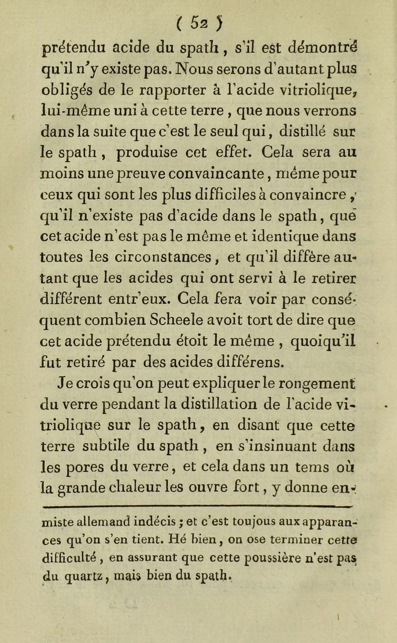 prétendu acide du spath, s’il est démontré qu’il n'y existe pas. Nous serons d’autant plus obligés de le rapporter â l’acide vitriolique, lui-même uni à cette terre , que nous verrons dans la suite que c’est le seul qui, distillé sur le spath , produise cet effet. Cela sera au moins une preuve convaincante, même pour ceux qui sont les plus difficiles à convaincre qu’il n’existe pas d’acide dans le spath, que cet acide n’est pas le même et identique dans toutes les circonstances, et qu’il diffère au- tant que les acides qui ont servi à le retirer différent entr’eux. Cela fera voir par consé- quent combien Scheele avoit tort de dire que cet acide prétendu étoit le même , quoiqu'il fut retiré par des acides différens. Je crois qu’on peut expliquer le rongement du verre pendant la distillation de l’acide vi- triolique sur le spath, en disant que cette terre subtile du spath , en s’insinuant dans les pores du verre, et cela dans un teins où la grande chaleur les ouvre fort, y donne en-: miste allemand indécis ; et c’est toujous aux apparan- ces qu’on s’en tient. Hé bien, on ose terminer cette difficulté , en assurant que cette poussière n’est pas du quartz, mais bien du spath. i