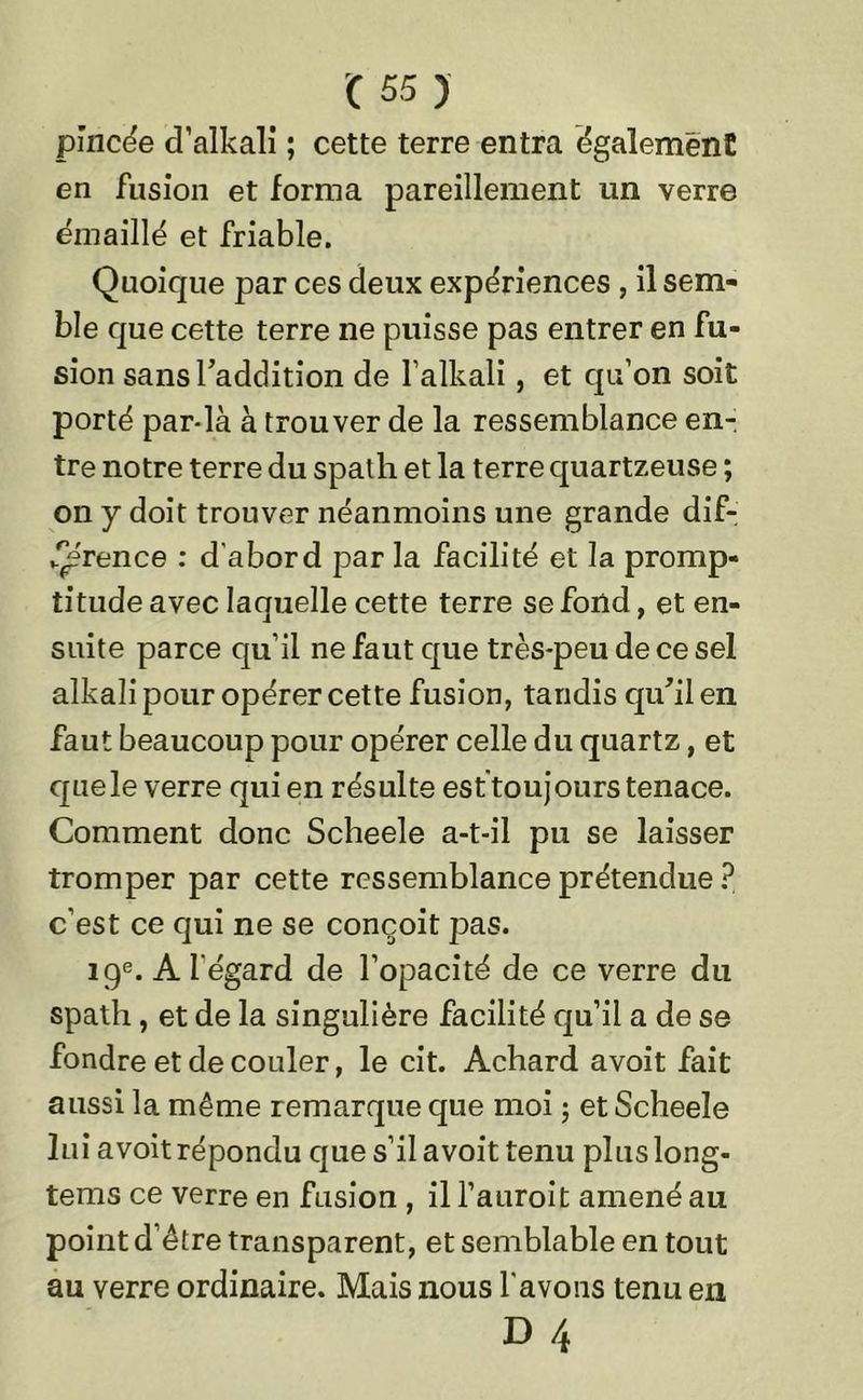 pincée d’alkali ; cette terre entra également en fusion et forma pareillement un verre émaillé et friable. Quoique par ces deux expériences , il sem- ble que cette terre ne puisse pas entrer en fu- sion sans l'addition de l’alkali, et qu’on soit porté par-là à trouver de la ressemblance en- tre notre terre du spath et la terre quartzeuse ; on y doit trouver néanmoins une grande dif- J^érence : d'abord par la facilité et la promp- titude avec laquelle cette terre se fond, et en- suite parce qu’il ne faut que très-peu de ce sel alkali pour opérer cette fusion, tandis qu'il en faut beaucoup pour opérer celle du quartz, et que le verre qui en résulte est toujours tenace. Comment donc Scheele a-t-il pu se laisser tromper par cette ressemblance prétendue ? c’est ce qui ne se conçoit pas. 19e. A l'égard de l’opacité de ce verre du spath, et de la singulière facilité qu’il a de se fondre et de couler, le cit. Achard avoit fait aussi la même remarque que moi ; et Scheele lui avoit répondu que s’il avoit tenu pluslong- tems ce verre en fusion , il l’auroit amené au point d’être transparent, et semblable en tout au verre ordinaire. Mais nous l avons tenu en