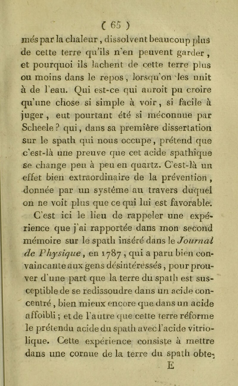 més par la chaleur, dissolvent beaucoup plus de cette terre qu’ils n'en peuvent garder , et pourquoi ils lâchent de cette terre plus ou moins dans le repos, lorsqu’on des unit à de l’eau. Qui est-ce qui auroit pu croire qu’une chose si simple à voir, si facile à juger , eut pourtant été si méconnue par Scheele ? qui, dans sa première dissertation sur le spath qui nous occupe, prétend que c’est-là une preuve que cet acide spathique se change peu à peu en quartz. C’est-là un effet bien extraordinaire de la prévention , donnée par un système au travers duquel on ne voit plus que ce qui lui est favorable. C’est ici le lieu de rappeler une expé- rience que j’ai rapportée dans mon second mémoire sur le spath inséré dans le Journal de Physique , en 1787 , qui a paru bien con- vaincante aux gens désintéressés, pour prou- ver d'une part que la terre du spath est sus- ceptible de se redissoudre dans un acide con- centré , bien mieux encore que dans un acide affoibli ; et de l’autre que cette rerre réforme le prétendu acide du spath avec l’acide vitrio- lique. Cette expérience consiste à mettre dans une cornue de la terre du spath obte- E