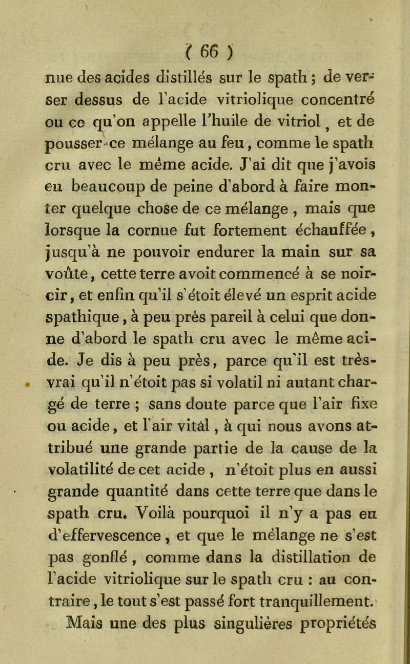 nue des acides distillés sur le spath ; de ver- ser dessus de l’acide vitriolique concentré ou ce qu’on appelle l’huile de vitriol j et de pousser ce mélange au feu, comme le spath cru avec le même acide. J’ai dit que j’avois eu beaucoup de peine d’abord à faire mon- ter quelque chose de ce mélange , mais que lorsque la cornue fut fortement échauffée, jusqu’à ne pouvoir endurer la main sur sa voûte, cette terre avoit commencé à se noir- cir, et enfin qu’il s'étoit élevé un esprit acide spathique, à peu près pareil à celui que don- ne d’abord le spath cru avec le même aci- de. Je dis à peu près, parce qu'il est très- vrai qu’il n’étoit pas si volatil ni autant char- gé de terre ; sans doute parce que l’air fixe ou acide, et l’air vital, à qui nous avons at- tribué une grande partie de la cause de la volatilité de cet acide , n’étoit plus en aussi grande quantité dans cette terre que dans le spath cru. Voilà pourquoi il n’y a pas eu d’effervescence, et que le mélange ne s'est pas gonflé , comme dans la distillation de l’acide vitriolique sur le spath cru : au con- traire , le tout s’est passé fort tranquillement. Mais une des plus singulières propriétés