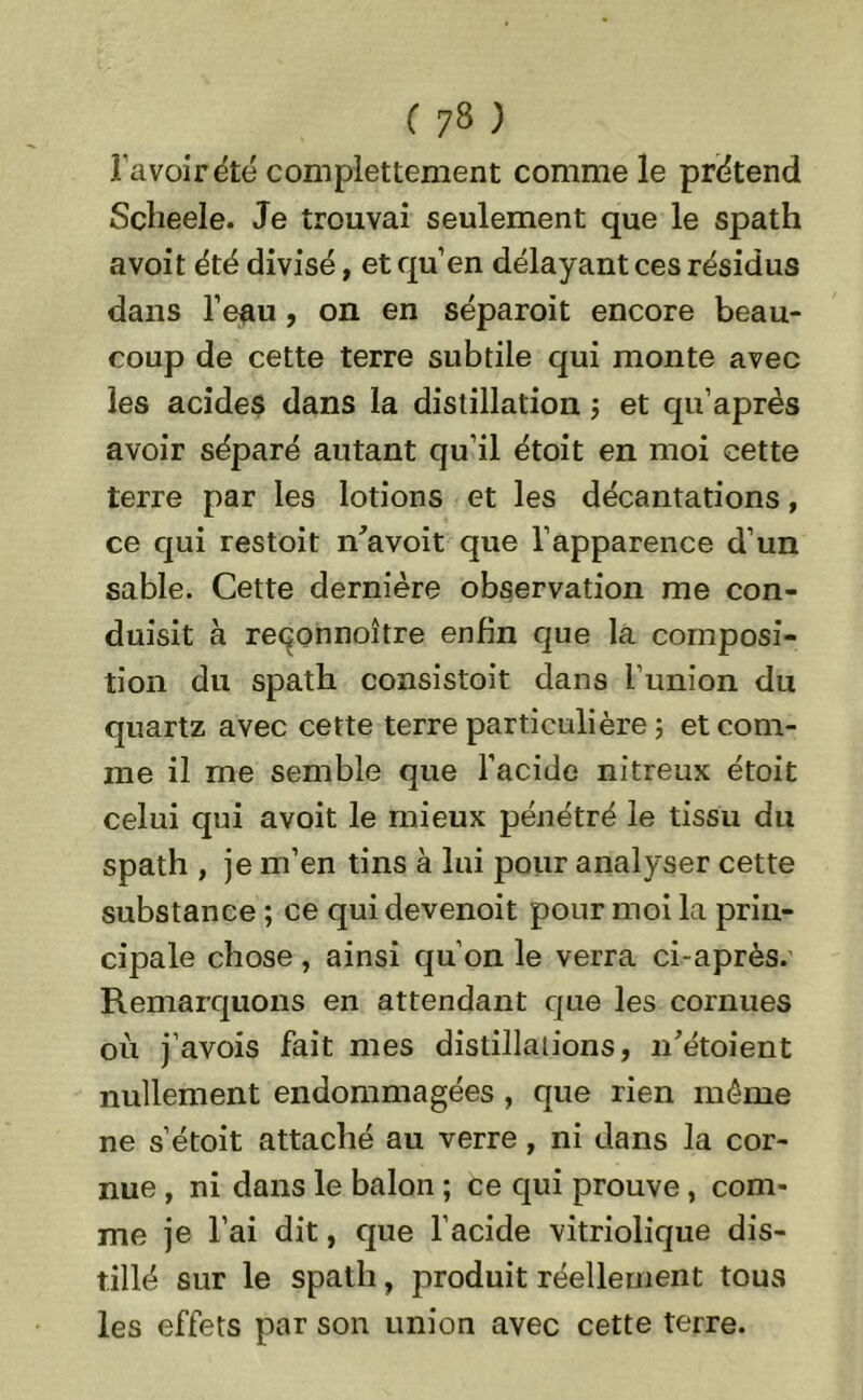 ravoir été complettement comme le prétend Scheele. Je trouvai seulement que le spath a voit été divisé, et quen délayant ces résidus dans l’eau, on en séparoit encore beau- coup de cette terre subtile qui monte avec les acides dans la distillation ; et qu’après avoir séparé autant qu’il étoit en moi cette terre par les lotions et les décantations, ce qui restoit n’avoit que l’apparence d’un sable. Cette dernière observation me con- duisit à reçonnoître enfin que la composi- tion du spath consistoit dans l’union du quartz avec cette terre particulière 5 et com- me il me semble que l’acide nitreux étoit celui qui avoit le mieux pénétré le tissu du spath , je m’en tins à lui pour analyser cette substance ; ce qui devenoit pour moi la prin- cipale chose, ainsi qu’on le verra ci-après. Remarquons en attendant que les cornues où j’avois fait mes distillations, 11’étoient nullement endommagées , que rien même ne s’étoit attaché au verre, ni dans la cor- nue , ni dans le balon ; ce qui prouve, com- me je l’ai dit, que l’acide vitriolique dis- tillé sur le spath, produit réellement tous les effets par son union avec cette terre.