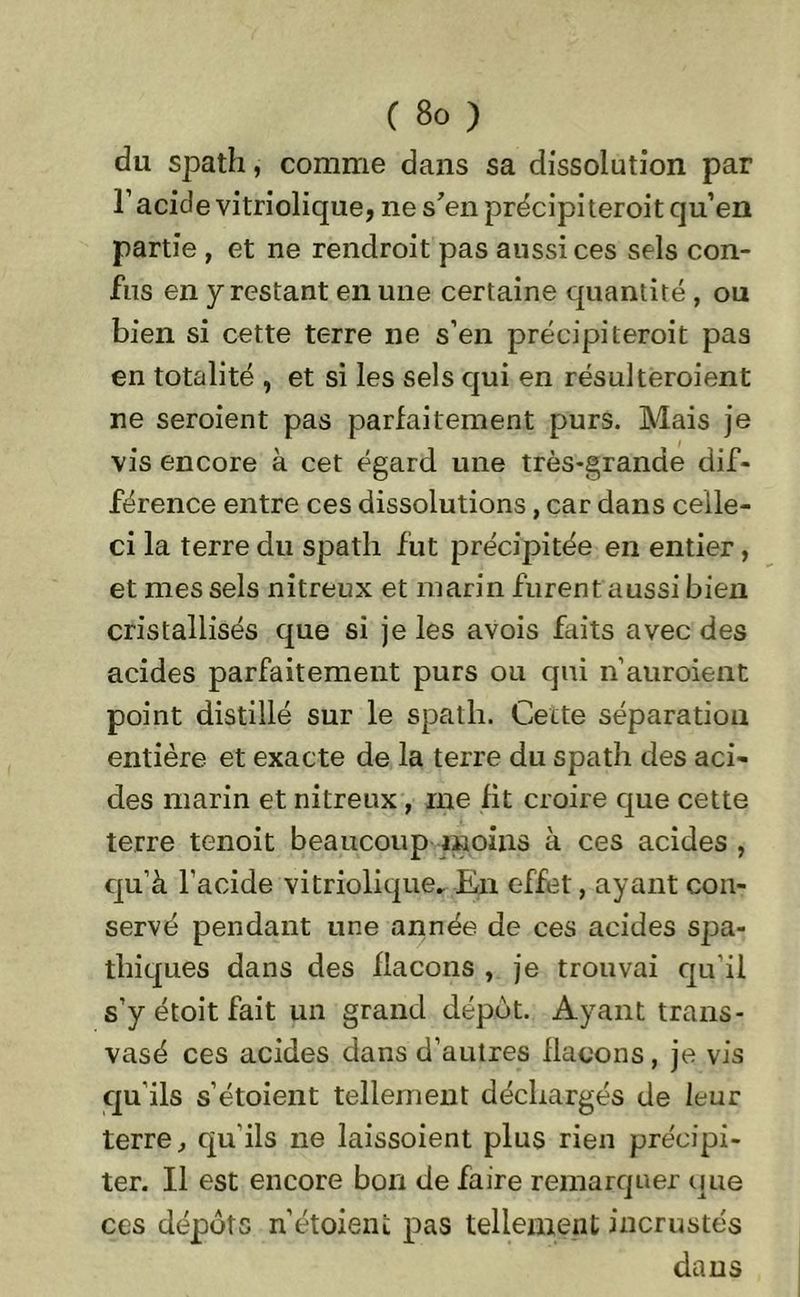 du spath, comme dans sa dissolution par T acide vitriolique, ne s'en précipiteroit qu’en partie , et ne rendroit pas aussi ces sels con- fus en y restant en une certaine quantité, ou bien si cette terre ne s’en précipiteroit pas en totalité , et si les sels qui en résulteroient ne seraient pas parfaitement purs. Mais je vis encore à cet égard une très-grande dif- férence entre ces dissolutions, car dans celle- ci la terre du spath fut précipitée en entier, et mes sels nitreux et marin furent aussi bien cristallisés que si je les avois faits avec des acides parfaitement purs ou qui n’auraient point distillé sur le spath. Cette séparation entière et exacte de la terre du spath des aci- des marin et nitreux, me fit croire que cette terre tenoit beaucoup moins à ces acides , qu’à l’acide vitriolique» En effet, ayant con- servé pendant une année de ces acides spa- thiques dans des flacons , je trouvai qu'il s’y étoit fait un grand dépôt. Ayant trans- vasé ces acides dans d’autres flacons, je vis qu’ils s’étoient tellement déchargés de leur terre, qu’ils ne laissoient plus rien précipi- ter. Il est encore bon de faire remarquer que ces dépôts n’étoieni: pas tellement incrustés dans