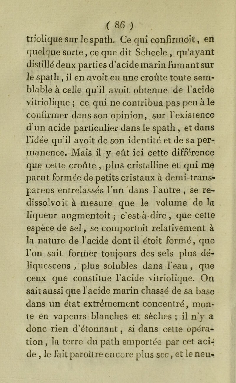 triolique sur le spath. Ce qui confirmôit, en quelque sorte, ce que dit Scheele , qu’ayant distillé deux parties d’acide marin fumant sur le spath, il en avoit eu une croûte toute sem- blable à celle qu’il avoit obtenue de l'acide vitriolique ; ce qui ne contribua pas peu à le confirmer dans son opinion, sur l'existence d’un acide particulier dans le spath , et dans l’idée qu’il avoit de son identité et de sa per- manence. Mais il y eût ici cette différence que cette croûte , plus cristalline et qui me parut formée de petits cristaux à demi trans- parens entreîassés l’un dans l’autre , se re- dissolvoit à mesure que le volume de la liqueur augmentoit ; c’est à-dire , que cette espèce de sel, se comportoit relativement à la nature de l’acide dont il étoit formé, que l’on sait former toujours des sels plus dé- îiquescens , plus solubles dans l’eau , que ceux que constitue l’acide vitriolique. On sait aussi que l’acide marin chassé de sa base dans un état extrêmement concentré, mon- te en vapeurs blanches et sèches ; il n'y a donc rien d’étonnant, si dans cette opéra- tion , la terre du pat h emportée par cet aci-, de , le faitparoitre encore plus sec, et le neu-