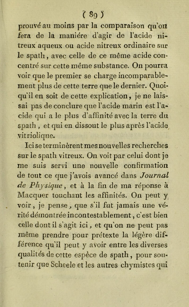 prouvé au moins par la comparaison qu’oit fera de la manière d’agir de l’acide ni- treux aqueux ou acide nitreux ordinaire sur le spath, avec celle de ce même acide con- centré sur cette même substance. On pourra voir que le premier se charge incomparable- ment plus de cette terre que le dernier. Quoi- qu'il en soit de cette explication, je ne lais- sai pas de conclure que l’acide marin est l’a- cide qui a le plus d’affinité avec la terre du spath , et qui en dissout le plus après l’acide yitriolique. Ici se terminèrent mes nouvelles recherches sur le spath vitreux. On voit par celui dont je me suis servi une nouvelle confirmation de tout ce que j’avois avancé dans Journal de Physique, et à la fin de ma réponse à Macquer touchant les affinités. On peut y voir, je pense^ que s’il fut jamais une vé- rité démontrée incontestablement , c’est bien celle dont il s'agit ici, et qu’on ne peut pas même prendre pour prétexte la légère dif- férence qu’il peut y avoir entre les diverses qualités de cette espèce de spath, pour sou- tenir que Scheele et les autres chymistes qui