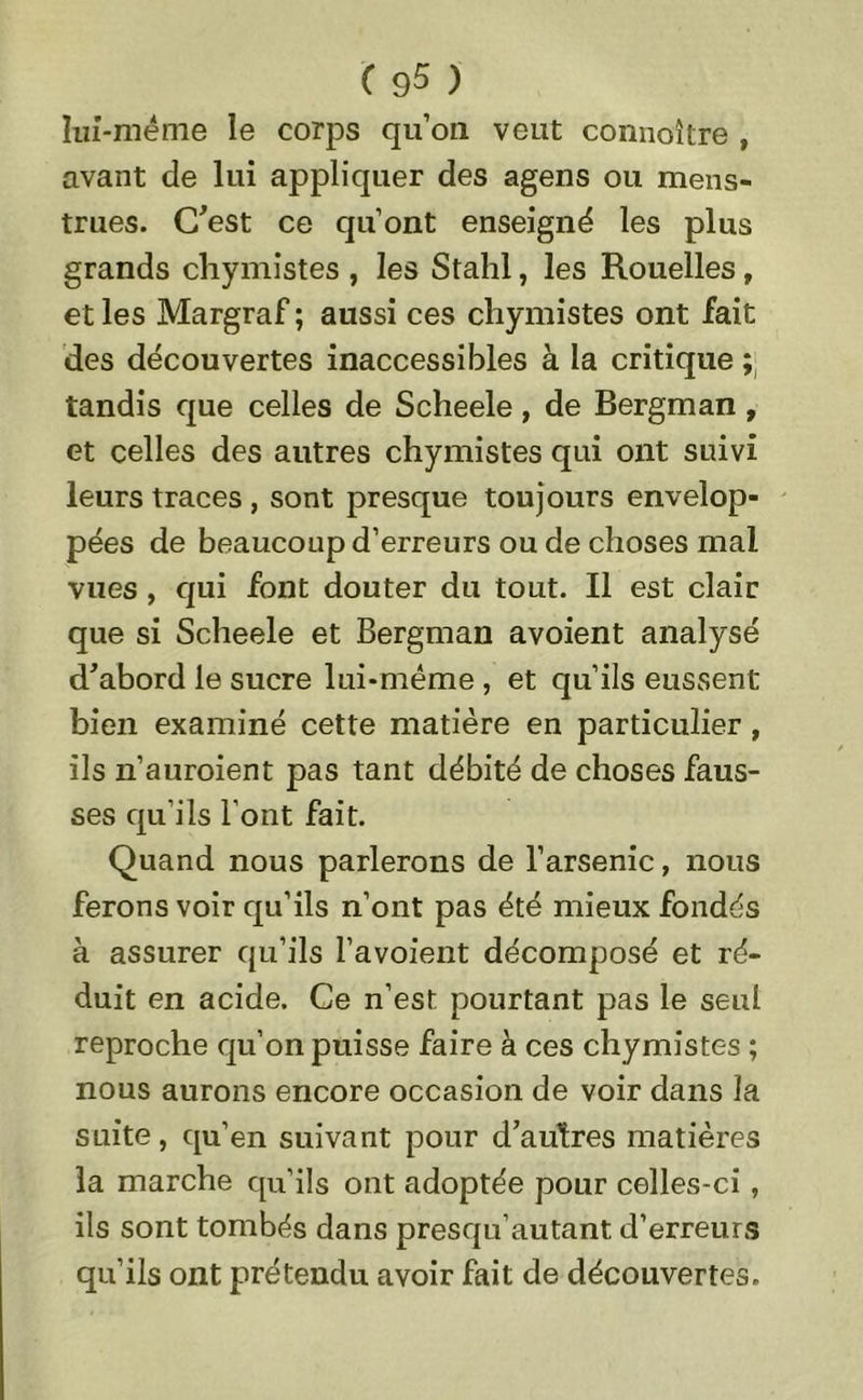 lui-méme le corps qu’on veut connaître , avant de lui appliquer des agens ou mens- trues. C'est ce qu’ont enseigné les plus grands chymistes , les Stahl, les Rouelles, et les Margraf; aussi ces chymistes ont fait des découvertes inaccessibles à la critique ; tandis que celles de Scheele, de Bergman, et celles des autres chymistes qui ont suivi leurs traces , sont presque toujours envelop- pées de beaucoup d’erreurs ou de choses mal vues , qui font douter du tout. Il est clair que si Scheele et Bergman avoient analysé d'abord le sucre lui-mëme , et qu’ils eussent bien examiné cette matière en particulier, ils n’auroient pas tant débité de choses faus- ses qu’ils l’ont fait. Quand nous parlerons de l’arsenic, nous ferons voir qu’ils n’ont pas été mieux fondés à assurer qu’ils l’avoient décomposé et ré- duit en acide. Ce n’est, pourtant pas le seul reproche qu’on puisse faire à ces chymistes ; nous aurons encore occasion de voir dans la suite, qu’en suivant pour d'autres matières la marche qu’ils ont adoptée pour celles-ci, ils sont tombés dans presqu’autant d’erreurs qu’ils ont prétendu avoir fait de découvertes.