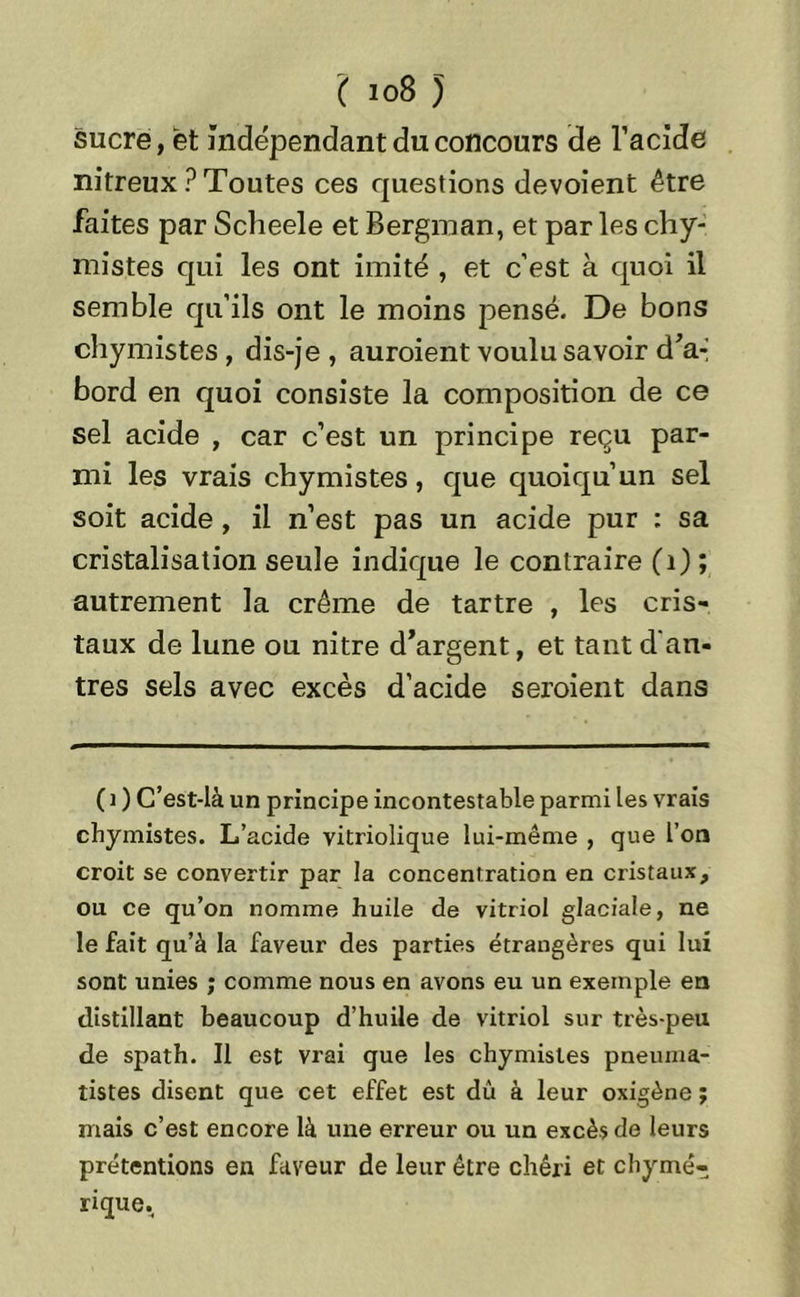 sucre, et indépendant du concours de l’acide nitreux ? Toutes ces questions dévoient être faites par Scheele et Bergman, et parles chy- mistes qui les ont imité , et c’est à quoi il semble qu’ils ont le moins pensé. De bons chymistes, dis-je , auroient voulu savoir d’a- bord en quoi consiste la composition de ce sel acide , car c’est un principe reçu par- mi les vrais chymistes, que quoiqu’un sel soit acide , il n’est pas un acide pur : sa cristalisation seule indique le contraire (1) ; autrement la crème de tartre , les cris- taux de lune ou nitre d’argent, et tant d'an- tres sels avec excès d’acide seroient dans (i ) C’est-là un principe incontestable parmi les vrais chymistes. L’acide vitriolique lui-même , que l’on croit se convertir par la concentration en cristaux, ou ce qu’on nomme huile de vitriol glaciale, ne le fait qu’à la faveur des parties étrangères qui lui sont unies ; comme nous en avons eu un exemple en distillant beaucoup d’huile de vitriol sur très-peu de spath. Il est vrai que les chymistes pneuma- tistes disent que cet effet est dû à leur oxigène ; mais c’est encore là une erreur ou un excès de leurs prétentions en faveur de leur être chéri et chymé- rique.