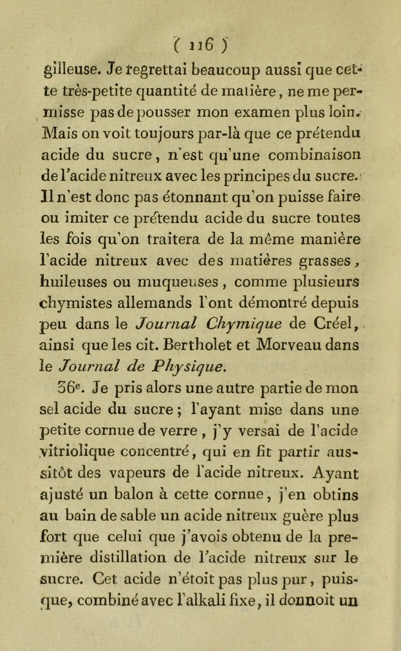 gilleuse. Je regrettai beaucoup aussi que cet- te très-petite quantité de malière, ne me per- misse pas de pousser mon examen plus loin. Mais on voit toujours par-là que ce prétendu acide du sucre, n’est qu’une combinaison de l’acide nitreux avec les principes du sucre. 31 n’est donc pas étonnant qu’on puisse faire ou imiter ce prétendu acide du sucre toutes les fois qu’on traitera de la même manière l’acide nitreux avec des matières grasses, huileuses ou muqueuses , comme plusieurs chymistes allemands l’ont démontré depuis peu dans le Journal Chymique de Créel, ainsi que les cit. Bertholet et Morveau dans le Journal de Physique. 56‘e. Je pris alors une autre partie de mon sel acide du sucre ; l’ayant mise dans une petite cornue de verre , j’y versai de l’acide vitriolique concentré, qui en lit partir aus- sitôt des vapeurs de l’acide nitreux. Ayant ajusté un balon à cette cornue, j’en obtins au bain de sable un acide nitreux guère plu9 fort que celui que j’avois obtenu de la pre- mière distillation de l’acide nitreux sur le sucre. Cet acide n’étoit pas plus pur, puis- que, combiné avec l’alkali fixe, il donnoit un