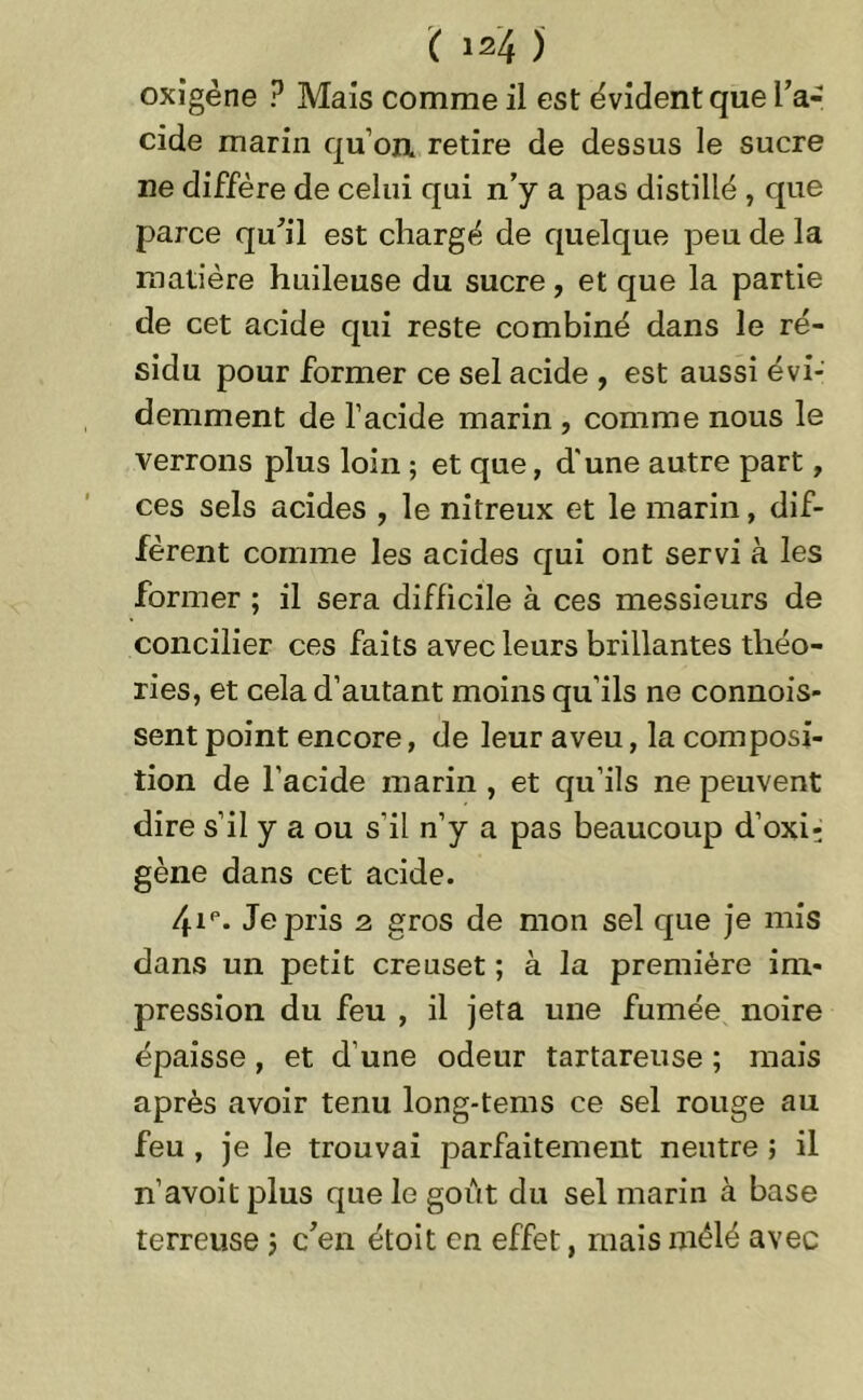oxigène ? Mais comme il est évident que l’a- cide marin quon retire de dessus le sucre ne diffère de celui qui n’y a pas distillé , que parce qu’il est chargé de quelque peu de la matière huileuse du sucre, et que la partie de cet acide qui reste combiné dans le ré- sidu pour former ce sel acide , est aussi évi- demment de l’acide marin , comme nous le verrons plus loin ; et que, d'une autre part, ces sels acides , le nitreux et le marin, dif- fèrent comme les acides qui ont servi à les former ; il sera difficile à ces messieurs de concilier ces faits avec leurs brillantes théo- ries, et cela d’autant moins qu’ils ne commis- sent point encore, de leur aveu, la composi- tion de l’acide marin , et qu’ils ne peuvent dire s’il y a ou s’il n’y a pas beaucoup d’oxi- gène dans cet acide. /fip. Je pris 2 gros de mon sel que je mis dans un petit creuset ; à la première im- pression du feu , il jeta une fumée noire épaisse, et d’une odeur tartareuse ; mais après avoir tenu long-tems ce sel rouge au feu , je le trouvai parfaitement neutre ; il n’avoitplus que le goût du sel marin à base terreuse ; c’en étoit en effet, mais mêlé avec