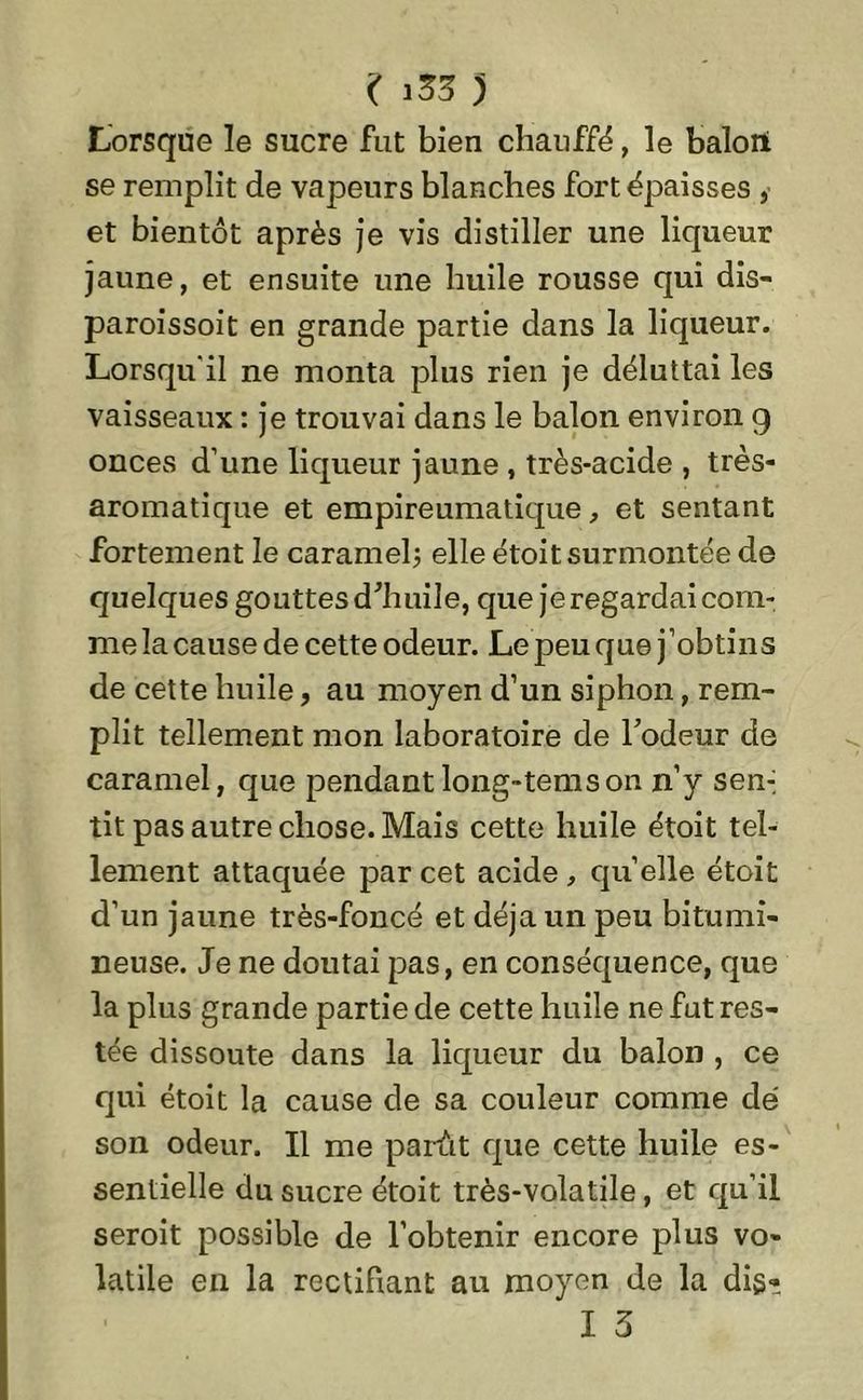 Lorsque le sucre fut bien chauffé, le balori se remplit de vapeurs blanches fort épaisses , et bientôt après je vis distiller une liqueur jaune, et ensuite une huile rousse qui dis- paroissoit en grande partie dans la liqueur. Lorsqu'il ne monta plus rien je déluttai les vaisseaux : je trouvai dans le balon environ g onces d’une liqueur jaune , très-acide , très- aromatique et empireumatique, et sentant fortement le caramel; elle étoit surmontée de quelques gouttes d'huile, que je regardai com- me la cause de cette odeur. Le peu que j’obtins de cette huile, au moyen d’un siphon, rem- plit tellement mon laboratoire de l’odeur de caramel, que pendantlong-temson n’y sen-, tit pas autre chose. Mais cette huile étoit tel- lement attaquée par cet acide , quelle étoit d’un jaune très-foncé et déjà un peu bitumi- neuse. Je ne doutai pas, en conséquence, que la plus grande partie de cette huile ne fut res- tée dissoute dans la liqueur du balon , ce qui étoit la cause de sa couleur comme dé son odeur. Il me parût que cette huile es- sentielle du sucre étoit très-volatile, et qu’il seroit possible de l’obtenir encore plus vo- latile en la rectifiant au moyen de la dis- I 5