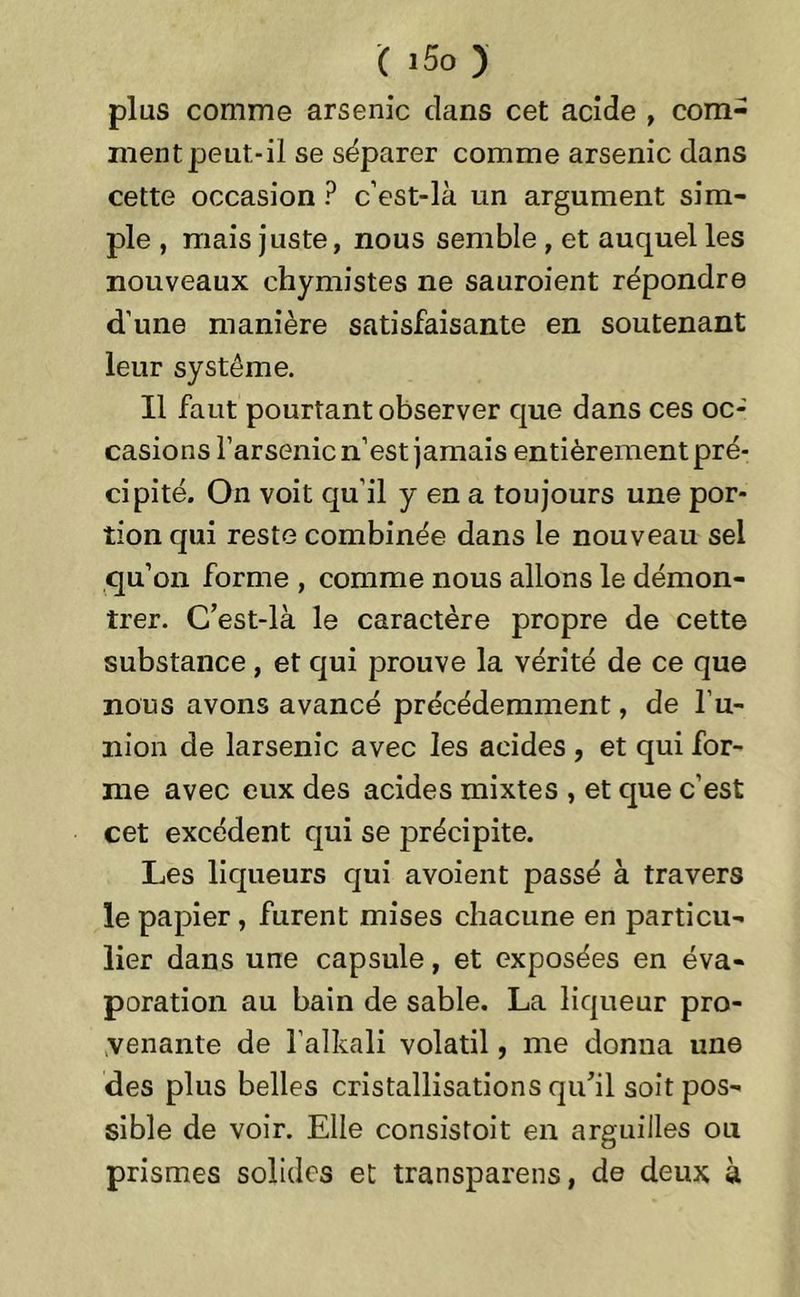 ( i5o ) plus comme arsenic clans cet acide , com- ment peut-il se séparer comme arsenic dans cette occasion P c’est-là un argument sim- ple , mais juste, nous semble , et auquel les nouveaux chymistes ne sauroient répondre d'une manière satisfaisante en soutenant leur système. 11 faut pourtant observer que dans ces oc- casions l’arsenic n’est jamais entièrement pré- cipité. On voit qu’il y en a toujours une por- tion qui reste combinée dans le nouveau sel qu’on forme , comme nous allons le démon- trer. C’est-là le caractère propre de cette substance, et qui prouve la vérité de ce que nous avons avancé précédemment, de l’u- nion de larsenic avec les acides , et qui for- me avec eux des acides mixtes , et que c’est cet excédent qui se précipite. Les liqueurs qui avoient passé à travers le papier, furent mises chacune en particu- lier dans une capsule, et exposées en éva- poration au bain de sable. La liqueur pro- venante de l’alkali volatil, me donna une des plus belles cristallisations qu’il soit pos- sible de voir. Elle consistoit en arguilles ou prismes solides et transparens, de deux à