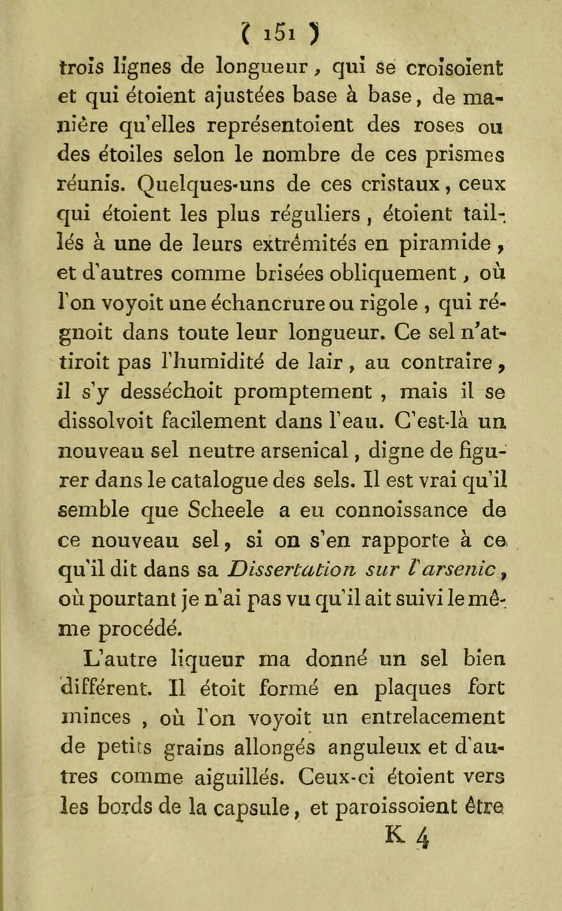 trois lignes de longueur, qui se croisoient et qui étoient ajustées base à base, de ma- nière qu’elles représentoient des roses ou des étoiles selon le nombre de ces prismes réunis. Quelques-uns de ces cristaux, ceux qui étoient les plus réguliers , étoient tail- lés à une de leurs extrémités en piramide, et d’autres comme brisées obliquement, où l’on voyoit une échancrure ou rigole , qui ré- gnoit dans toute leur longueur. Ce sel n’at- tiroit pas l’humidité de lair, au contraire, il s’y desséchoit promptement , mais il se dissolvoit facilement dans l’eau. C’est-là un nouveau sel neutre arsenical, digne de figu- rer dans le catalogue des sels. Il est vrai qu’il semble que Scheele a eu connoissance de ce nouveau sel, si on s’en rapporte à ce qu'il dit dans sa Dissertation sur Varsenic t où pourtant je n’ai pas vu qu’il ait suivi le mê- me procédé. L’autre liqueur ma donné un sel bien différent. Il étoit formé en plaques fort minces , où l'on voyoit un entrelacement de petits grains allongés anguleux et d’au- tres comme aiguillés. Ceux-ci étoient vers les bords de la capsule, et paroissoient être K4