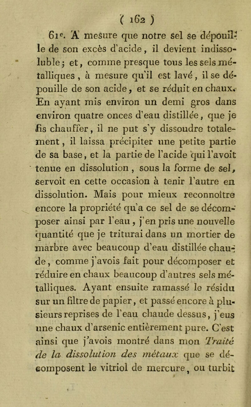 61e. A mesure que notre sel se dépouiî le de son excès d’acicîe, il devient indisso- luble 5 et, comme presque tous les sels mé- talliques , à mesure qu’il est lavé, il se dé- pouille de son acide, et se réduit en chaux. En ayant mis environ un demi gros dans environ quatre onces d’eau distillée, que je fis chauffer, il ne put s’y dissoudre totale- ment , il laissa précipiter une petite partie de sa base, et la partie de l’acide quil’avoit tenue en dissolution , sous la forme de sel, servoit en cette occasion à tenir l’autre en dissolution. Mais pour mieux reconnoitre encore la propriété qu’a ce sel de se décom- poser ainsi par l'eau , j’en pris une nouvelle quantité que je triturai dans un mortier de marbre avec beaucoup d’eau distillée chau-- de, comme j’avois fait pour décomposer et réduire en chaux beaucoup d’autres sels mé- talliques. Ayant ensuite ramassé le résidu sur un filtre de papier, et passé encore à plu- sieurs reprises de l’eau chaude dessus, j’eus une chaux d’arsenic entièrement pure. C’est ainsi que j'avois montré dans mon Traité de la dissolution des métaux que se dé- composent le vitriol de mercure, ou turbit - *-4.