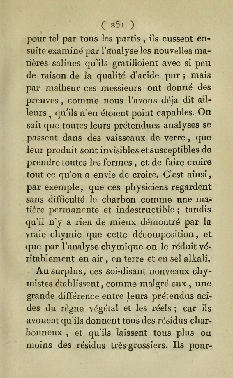 pour tel par tous les partis , ils eussent en- suite examiné par l’analyse les nouvelles ma- tières salines qu’ils gratifioient avec si peu de raison de la qualité d’acide pur ; mais par malheur ces messieurs ont donné des preuves , comme nous l’avons déjà dit ail- leurs t qu'ils n’en étoient point capables. On sait que toutes leurs prétendues analyses se passent dans des vaisseaux de verre , que leur produit sont invisibles et susceptibles de prendre toutes les formes , et de faire croire tout ce qu’on a envie de croire. C’est ainsi, par exemple, que ces physiciens regardent sans difficulté le charbon comme une ma- tière permanente et indestructible ; tandis qu’il n’y a rien de mieux démontré par la vraie chymie que cette décomposition, et que par l’analyse chymique on le réduit vé- ritablement en air , en terre et en sel alkali. Au surplus, ces soi-disant nouveaux chy- mistes établissent, comme malgré eux , une grande différence entre leurs prétendus aci- des du règne végétal et les réels ; car ils avouent qu’ils donnent tous des résidus char- bonneux , et qu'ils laissent tous plus ou moins des résidus très grossiers. Ils pour-