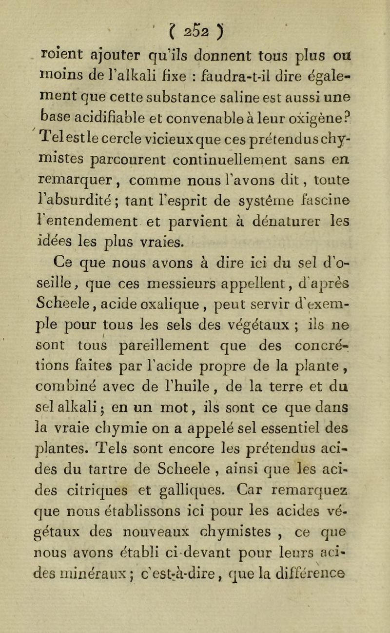roîent ajouter qu’ils donnent tous plus ou moins de l’alkali fixe : faudra-t-il dire égale- ment que cette substance saline est aussi une base acidifiable et convenable à leur oxigène? Tel est le cercle vicieux que ces prétendus chy- mistes parcourent continuellement sans en remarquer , comme nous l’avons dit, toute l’absurdité ; tant l’esprit de système fascine 1 entendement et parvient à dénaturer les idées les plus vraies. Ce que nous avons à dire ici du sel d’o- seille, que ces messieurs appellent, d'après Scheele, acide oxalique , peut servir d'exem- ple pour tous les sels des végétaux ; ils ne sont tous pareillement que des concré- tions faites par l’acide propre de la plante , combiné avec de l’huile, de la terre et du sel alkali ; en un mot, ils sont ce que dans la vraie chymie on a appelé sel essentiel des plantes. Tels sont encore les prétendus aci- des du tartre de Scheele , ainsi que les aci- des citriques et gaîliques. Car remarquez que nous établissons ici pour les acides vé- gétaux des nouveaux chymistes , ce que nous avons établi ci devant pour leurs aci- des minéraux ; c'estrà-dire, que la différence