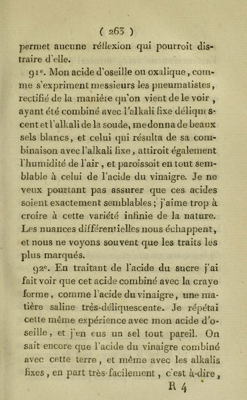( s63 ) permet aucune réflexion qui pourroit dis- traire d’elle. 91e. Mon acide d’oseille ou oxalique, com- me s’expriment messieurs les pneumatistes, rectifié de la manière qu’on vient de le voir } ayant été combiné avec l’alkali fixe déliqm S-. centetl’alkalide la soude, medonnade beaux sels blancs, et celui qui résulta de sa com- binaison avecl’alkali fixe, attiroit également l’humidité de l’air , et paroissoit en tout sem- blable à celui de l’acide du vinaigre. Je ne veux pourtant pas assurer que ces acides soient exactement semblables ; j’aime trop à croire à cette variété infinie de la nature. Les nuances différentielles nous échappent, et nous ne voyons souvent que les traits les plus marqués. 92e. En traitant de l'acide du sucre j’ai fait voir que cet acide combiné avec la craye forme, comme l’acide du vinaigre, une ma- tière saline très-déliquescente. Je répétai cette même expérience avec mon acide d’o- seille , et j'en eus un sel tout pareil. On sait encore que l’acide du vinaigre combiné avec cette terre , et même avec les alkalis fixes , en part très-facilement, c’est à-dire, R 4