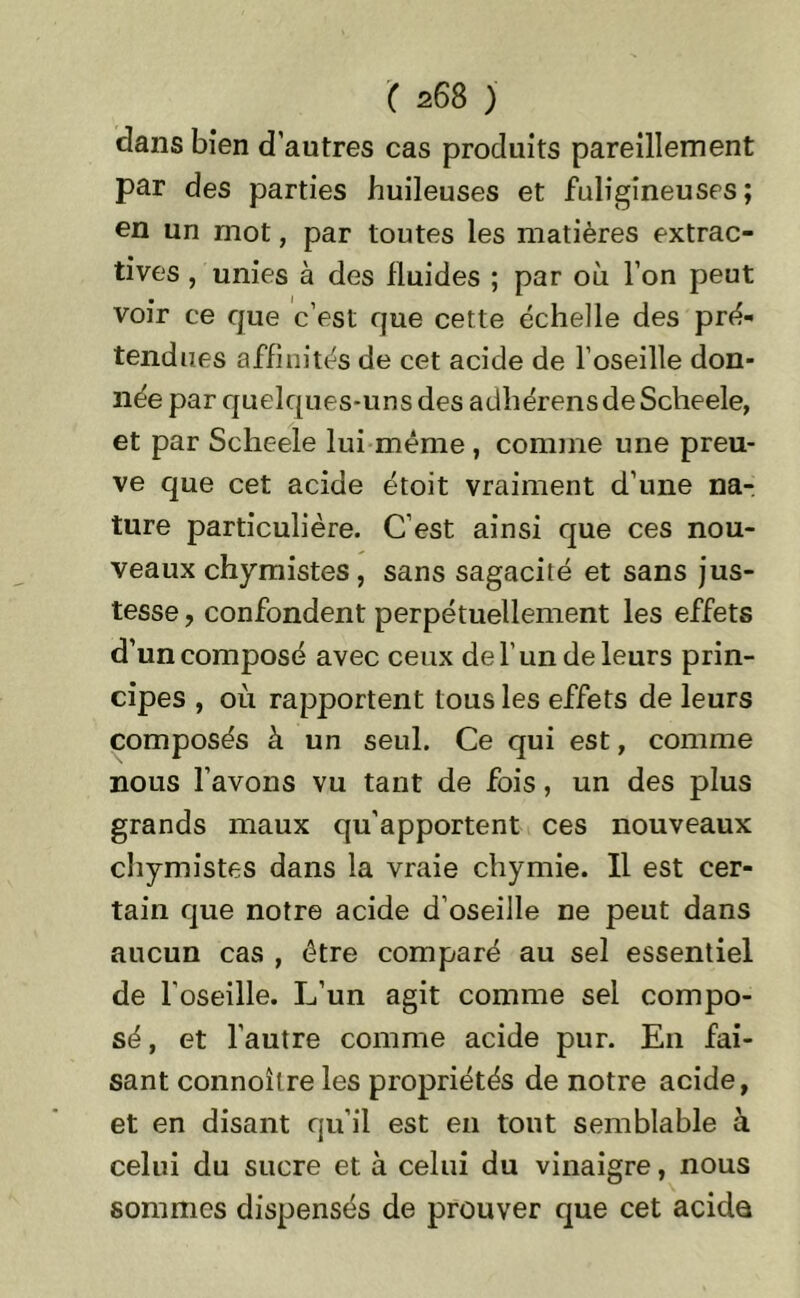 dans bien d’autres cas produits pareillement par des parties huileuses et fuligineuses; en un mot, par toutes les matières extrac- tives , unies à des fluides ; par où l’on peut voir ce que c’est que cette échelle des pré- tendues affinités de cet acide de l’oseille don- née par quelques-uns des adhérens de Scheele, et par Scheele lui même , comme une preu- ve que cet acide étoit vraiment d’une na- ture particulière. C’est ainsi que ces nou- veaux chymistes, sans sagacité et sans jus- tesse , confondent perpétuellement les effets d’un composé avec ceux de l’un de leurs prin- cipes , où rapportent tous les effets de leurs composés à un seul. Ce qui est, comme nous l’avons vu tant de fois, un des plus grands maux qu'apportent ces nouveaux chymistes dans la vraie chymie. Il est cer- tain que notre acide d’oseille ne peut dans aucun cas , être comparé au sel essentiel de l’oseille. L’un agit comme sel compo- sé, et l'autre comme acide pur. En fai- sant connoîlre les propriétés de notre acide, et en disant qu’il est en tout semblable à celui du sucre et à celui du vinaigre, nous sommes dispensés de prouver que cet acide