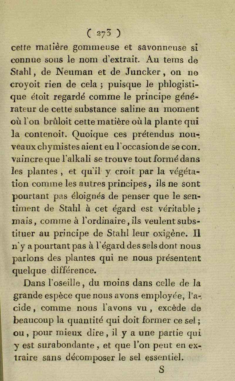 ceffe matière gommeuse et savonneuse si connue sous le nom d’extrait. Au tems de Stahl, de Neuman et de Juncker, on ne croyoit rien de cela ; puisque le phlogisti- que étoit regardé comme le principe géné- rateur de cette substance saline au moment où l'on brûloit cette matière où la plante qui la contenoit. Quoique ces prétendus nou- veaux chymistes aient eu l'occasion de se con. vaincre que l'alkali se trouve tout formé dans les plantes , et qu’il y croit par la végéta- tion comme les autres principes, ils ne sont pourtant pas éloignés de penser que le sen- timent de Stahl à cet égard est véritable ; mais, comme à l’ordinaire, ils veulent subs- tituer au principe de Stahl leur oxigène. Il n’y a pourtant pas à l’égard des sels dont nous parlons des plantes qui ne nous présentent quelque différence. Dans l'oseille, du moins dans celle de la grande espèce que nous avons employée, l’a- cide , comme nous l’avons vu , excède de beaucoup la quantité qui doit former ce sel ; ou, pour mieux dire, il y a une partie qui y est surabondante, et que l’on peut en ex- traire sans décomposer le sel essentiel. S