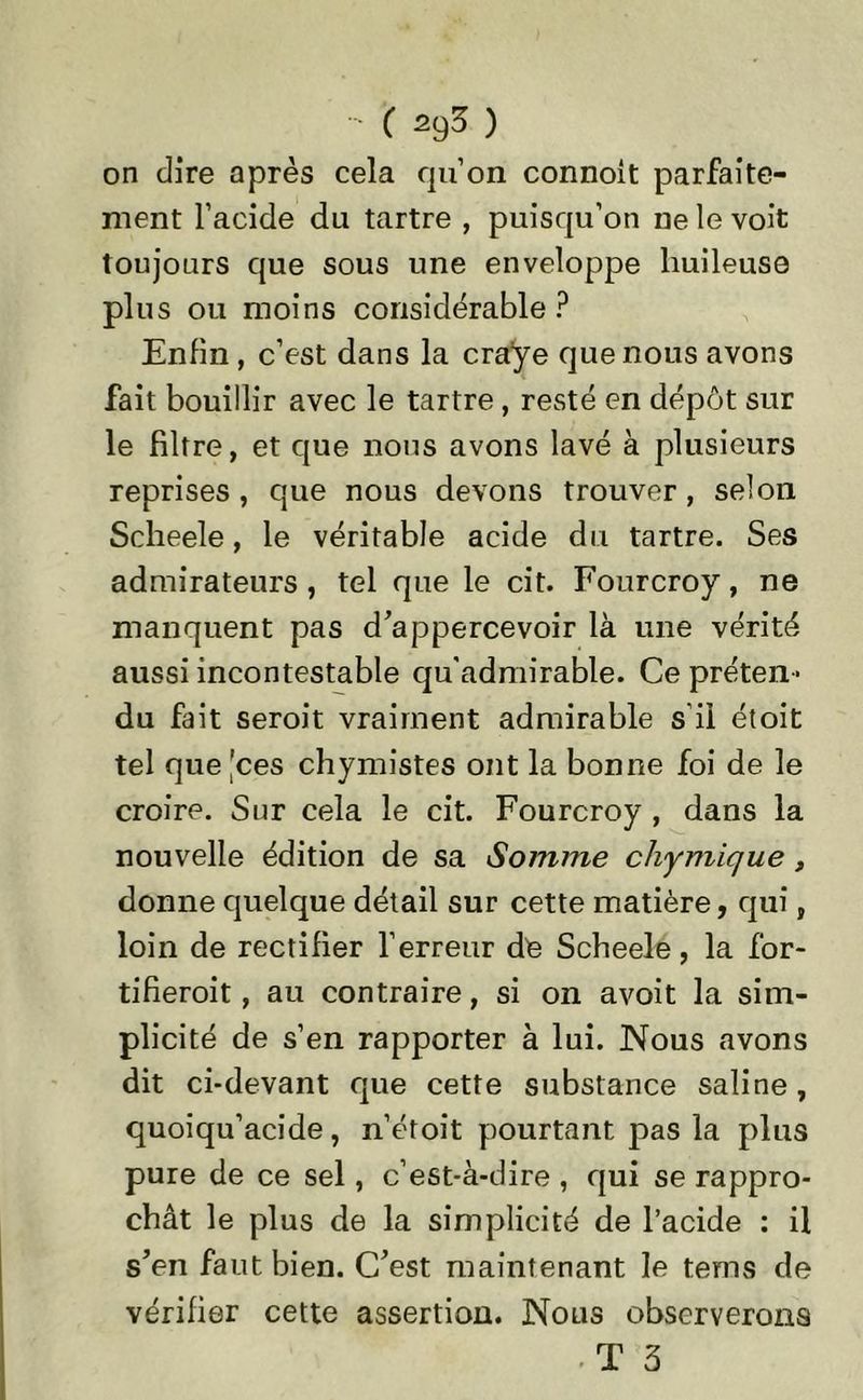 on dire après cela qu’on connoit parfaite- ment l’acide du tartre , puisqu’on ne le voit toujours que sous une enveloppe huileuse plus ou moins considérable? Enfin , c’est dans la craye que nous avons fait bouillir avec le tartre, resté en dépôt sur le filtre, et que nous avons lavé à plusieurs reprises , que nous devons trouver , selon Sclieele, le véritable acide du tartre. Ses admirateurs , tel que le cit. Fourcroy, ne manquent pas d’appercevoir là une vérité aussi incontestable qu'admirable. Ce préten- du fait seroit vraiment admirable s’il étoit tel que |ces chymistes ont la bonne foi de le croire. Sur cela le cit. Fourcroy , dans la nouvelle édition de sa Somme chymique, donne quelque détail sur cette matière, qui, loin de rectifier l’erreur de Scheele, la for- tifierait , au contraire, si on avoit la sim- plicité de s’en rapporter à lui. Nous avons dit ci-devant que cette substance saline, quoiqu’acide, n’étoit pourtant pas la plus pure de ce sel, c’est-à-dire , qui se rappro- chât le plus de la simplicité de l’acide : il s’en faut bien. C’est maintenant le tems de vérifier cette assertion. Nous observerons