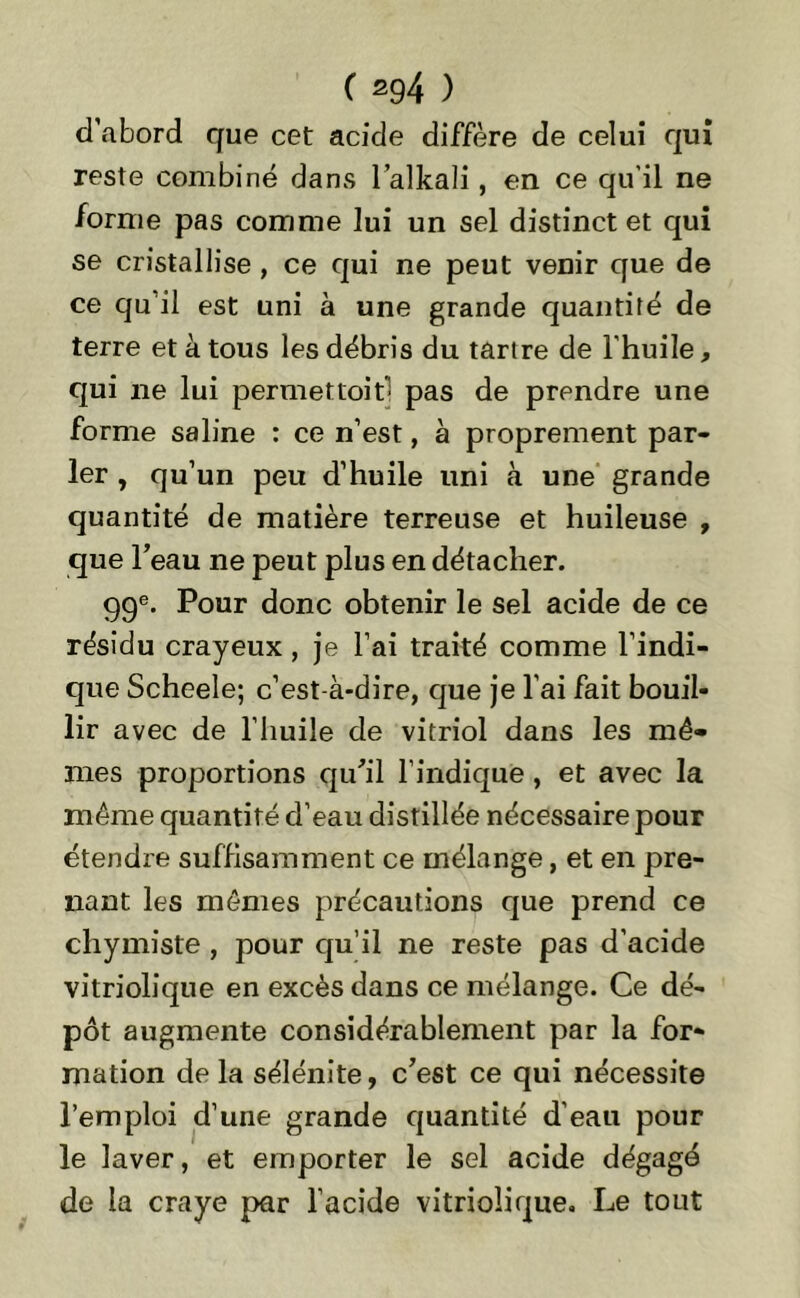 d’abord que cet acide diffère de celui qui reste combiné dans l’alkali, en ce qu'il ne forme pas comme lui un sel distinct et qui se cristallise , ce qui ne peut venir que de ce qu il est uni à une grande quantité de terre et à tous les débris du tartre de l'huile, qui ne lui permettait- pas de prendre une forme saline : ce n’est, à proprement par- ler , qu’un peu d’huile uni à une grande quantité de matière terreuse et huileuse , que l’eau ne peut plus en détacher. 99e. Pour donc obtenir le sel acide de ce résidu crayeux, je l’ai traité comme l’indi- que Scheele; c’est-à-dire, que je l’ai fait bouil- lir avec de l’huile de vitriol dans les mê- mes proportions qu’il l’indique, et avec la même quantité d’eau distillée nécessaire pour étendre suffisamment ce mélange, et en pre- nant les mêmes précautions que prend ce chymiste, pour qu’il ne reste pas d'acide vitriolique en excès dans ce mélange. Ce dé- pôt augmente considérablement par la for- mation de la sélénite, c’est ce qui nécessite l’emploi d’une grande quantité d’eau pour le laver, et emporter le sel acide dégagé de la craye par l’acide vitriolique. Le tout