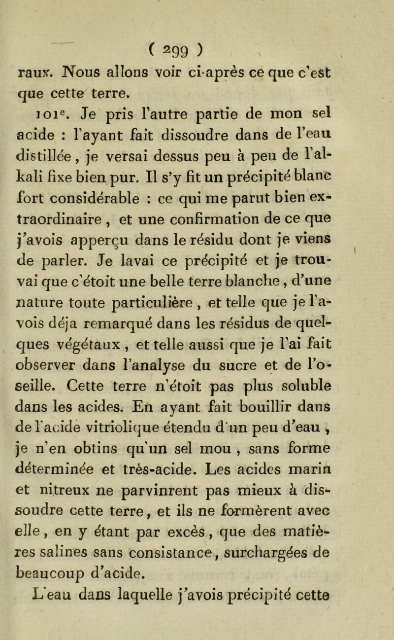 raux. Nous allons voir ci-après ce que c’est que cette terre. 101e. Je pris l’autre partie de mon sel acide : l’ayant fait dissoudre dans de l’eau distillée, je versai dessus peu à peu de l’al- kali fixe bien pur. Il s’y fit un précipité blanc fort considérable : ce qui me parut bien ex- traordinaire , et une confirmation de ce que j’avois apperçu dans le résidu dont je viens de parler. Je lavai ce précipité et je trou- vai que c’étoit une belle terre blanche , d’une nature toute particulière , et telle que je l'a- vois déjà remarqué dans les résidus de quel- ques végétaux , et telle aussi que je l’ai fait observer dans l’analyse du sucre et de l’o- seille. Cette terre n’étoit pas plus soluble dans les acides. En ayant fait bouillir dans de l'acide vitriolique étendu d'un peu d’eau , je n’en obtins qu’un sel mou , sans forme déterminée et très-acide. Les acides marin et nitreux ne parvinrent pas mieux à dis- soudre cette terre, et ils ne formèrent avec elle, en y étant par excès, que des matiè- res salines sans consistance, surchargées de beaucoup d’acide. L'eau dans laquelle j’avois précipité cette