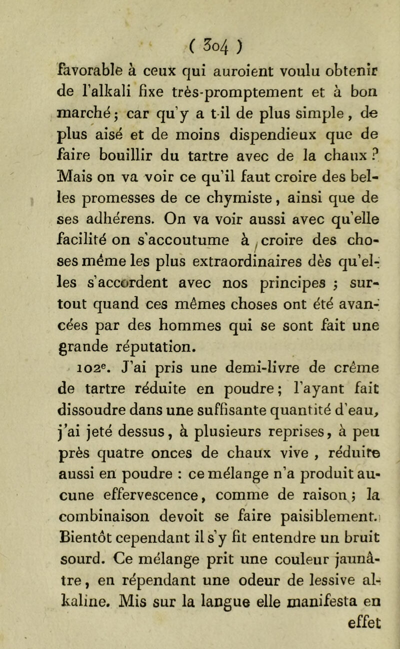 favorable à ceux qui auroient voulu obtenir de l’alkali fixe très-promptement et à bon marché; car qu’y a t il de plus simple, de plus aisé et de moins dispendieux que de faire bouillir du tartre avec de la chaux ? Mais on va voir ce qu’il faut croire des bel- les promesses de ce chymiste, ainsi que de ses adhérens. On va voir aussi avec quelle facilité on s'accoutume à , croire des cho- ses même les plus extraordinaires dès qu’el-i les s’accordent avec nos principes ; sur- tout quand ces mêmes choses ont été avan- cées par des hommes qui se sont fait une grande réputation. 102e. J’ai pris une demi-livre de crème de tartre réduite en poudre; l’ayant fait dissoudre dans une suffisante quantité d’eau, j’ai jeté dessus, à plusieurs reprises, à peu près quatre onces de chaux vive , réduire aussi en poudre : ce mélange n’a produit au- cune effervescence, comme de raison ; la combinaison de voit se faire paisiblement. Bientôt cependant il s’y fit entendre un bruit sourd. Ce mélange prit une couleur jaunâ- tre , en répendant une odeur de lessive al- kaline. Mis sur la langue elle manifesta en effet