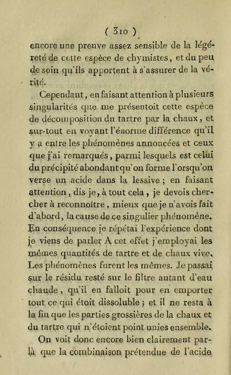 ( 3io ) encore une preuve assez sensible de la légè- reté de cette espèce de chymistes, et du peu de soin qu’ils apportent à s’assurer de la vé- rifé. Cependant, en faisant attention à plusieurs singularités que me présentoit cette espèce de décomposition du tartre par la chaux, et sur-tout en voyant l’énorme différence qu’il y a entre les phénomènes annoncées et ceux que j’ai remarqués , parmi lesquels est celui du précipité abondant qu’on forme l orsqu’on verse un acide dans la lessive ; en faisant attention , dis je, à tout cela , je devois cher- cher à reconnoître , mieux que je n’avois fait d’abord, la cause de ce singulier phénomène. En conséquence je répétai l’expérience dont je viens de parler A cet effet j’employai les mêmes quantités de tartre et de chaux vive. Les phénomènes furent les mêmes. Je passai sur le résidu resté sur le filtre autant d’eau chaude , qu’il en falloit pour en emporter tout ce qui étoit dissoluble ; et il ne resta à la fin que les parties grossières de la chaux et du tartre qui n’étoient point unies ensemble. On voit donc encore bien clairement par- la que la combinaison prétendue de l’acide