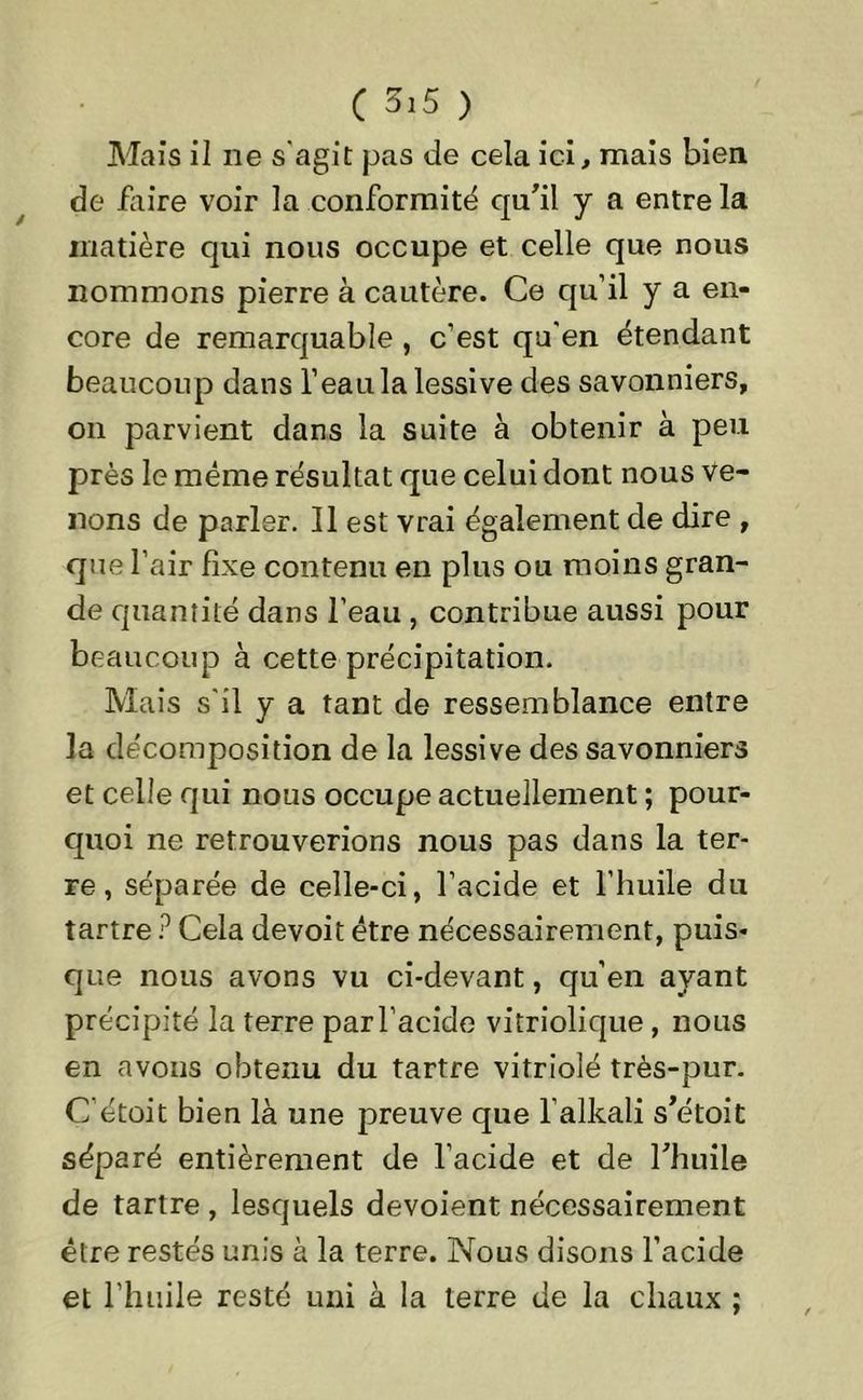 Mais il ne s'agit pas de cela ici, mais bien de faire voir la conformité qu'il y a entre la matière qui nous occupe et celle que nous nommons pierre à cautère. Ce qu’il y a en- core de remarquable , c’est qu’en étendant beaucoup dans l’eau la lessive des savonniers, on parvient dans la suite à obtenir à peu près le même résultat que celui dont nous ve- nons de parler. Il est vrai également de dire , que l’air fixe contenu en plus ou moins gran- de quantité dans l’eau , contribue aussi pour beaucoup à cette précipitation. Mais s'il y a tant de ressemblance entre la décomposition de la lessive des savonniers et celle qui nous occupe actuellement ; pour- quoi ne retrouverions nous pas dans la ter- re, séparée de celle-ci, l’acide et l’huile du tartre ? Cela devoit être nécessairement, puis- que nous avons vu ci-devant, qu’en ayant précipité la terre par l’acide vitriolique, nous en avons obtenu du tartre vitriolé très-pur. C’étoit bien là une preuve que l’alkali s'étoit séparé entièrement de l’acide et de l'huile de tartre , lesquels dévoient nécessairement être restés unis à la terre. Nous disons l’acide et l’huile resté uni à la terre de la chaux ;