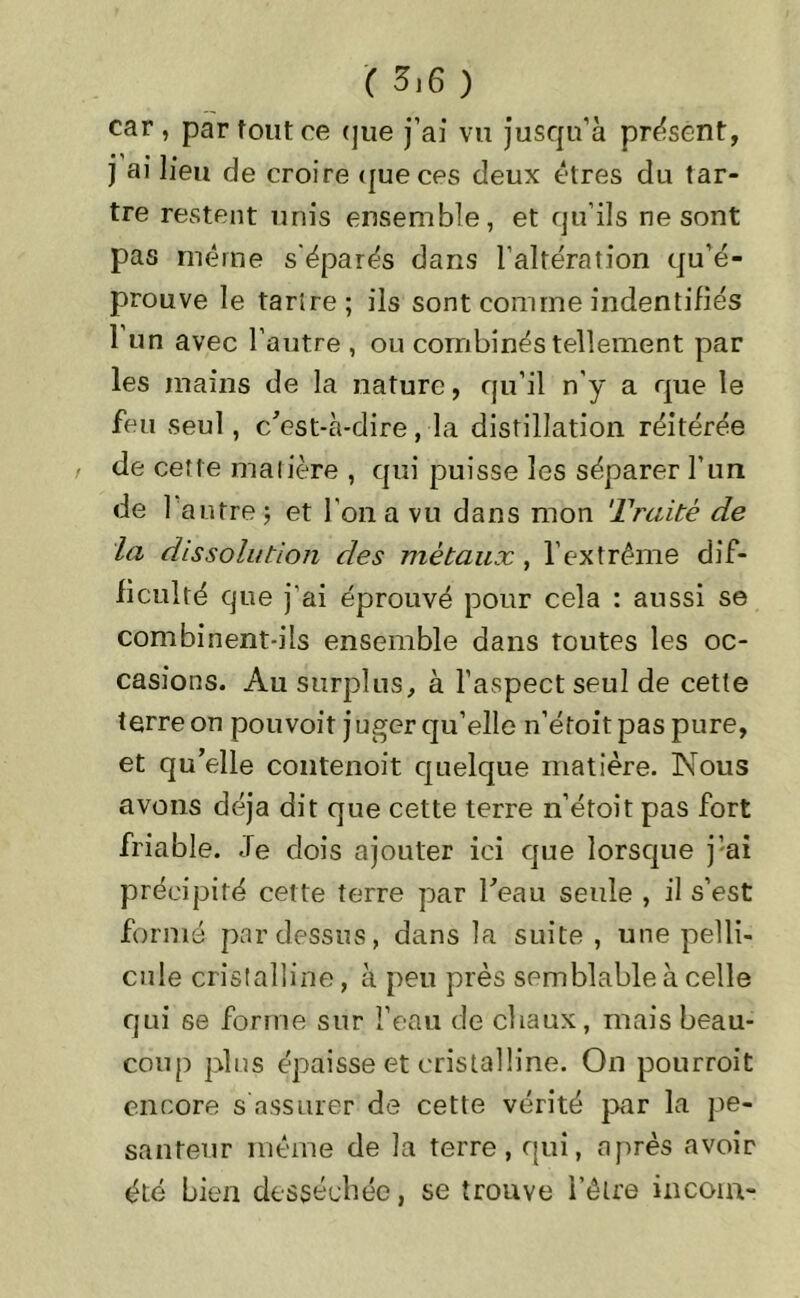 ( 5j6 ) car , par tout ce que j’ai vu jusqu’à présent, j ai lieu de croire que ces deux êtres du tar- tre restent unis ensemble, et qu’ils ne sont pas même s éparés dans l’altération qu’é- prouve le tartre; ils sont comme indentifiés 1 un avec l’autre , ou combinés tellement par les mains de la nature, qu’il n’y a que le feu seul, c'est-à-dire, la distillation réitérée de cette matière , qui puisse les séparer l’un de l'autre j et l’on a vu dans mon Traité de la dissolution des métaux, l’extrême dif- ficulté que j’ai éprouvé pour cela : aussi se combinent-ils ensemble dans toutes les oc- casions. Au surplus, à l’aspect seul de cette terre on pouvoit juger qu’elle n’étoitpas pure, et qu’elle contenoit quelque matière. Nous avons déjà dit que cette terre n’étoit pas fort friable. Je dois ajouter ici que lorsque j’ai précipité cette terre par l’eau seule , il s’est formé pardessus, dans la suite, une pelli- cule cristalline, à peu près semblable à celle qui se forme sur l’eau de chaux, mais beau- coup plus épaisse et cristalline. On pourroit encore s assurer de cette vérité par la pe- santeur même de la terre, qui, après avoir été bien desséchée, se trouve l’être incoin-