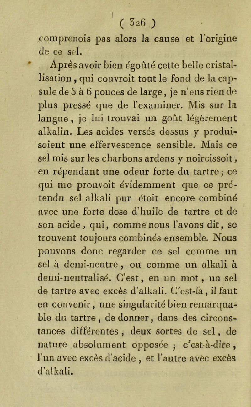 comprenois pas alors la cause et l'origine de ce sel. Après avoir bien égoûté cette belle cristal- lisation , qui couvroit tout le fond de la cap- sule de 5 à 6 pouces de large, je rfeus rien de plus pressé que de l’examiner. Mis sur la langue , je lui trouvai un goût légèrement alkalin. Les acides versés dessus y produi- soient une effervescence sensible. Mais ce sel mis sur les charbons ardens y noircissoit, en répendant une odeur forte du tartre -, ce qui me prouvoit évidemment que ce pré- tendu sel alkali pur étoit encore combiné avec une forte dose d’huile de tartre et de son acide, qui, comme nous l’avons dit, se trouvent toujours combinés ensemble. Nous pouvons donc regarder ce sel comme un sel à demi-neutre , ou comme un alkali à demi-neutralisé. C’est, en un mot, un sel de tartre avec excès d’alkali. C’est-Ià , il faut en convenir, une singularité bien remarqua- ble du tartre, de donner, dans des circons- tances différentes , deux sortes de sel, de nature absolument opposée 3 c’est-à-dire, l’un avec excès d’acide , et l’autre avec excès d’alkali.