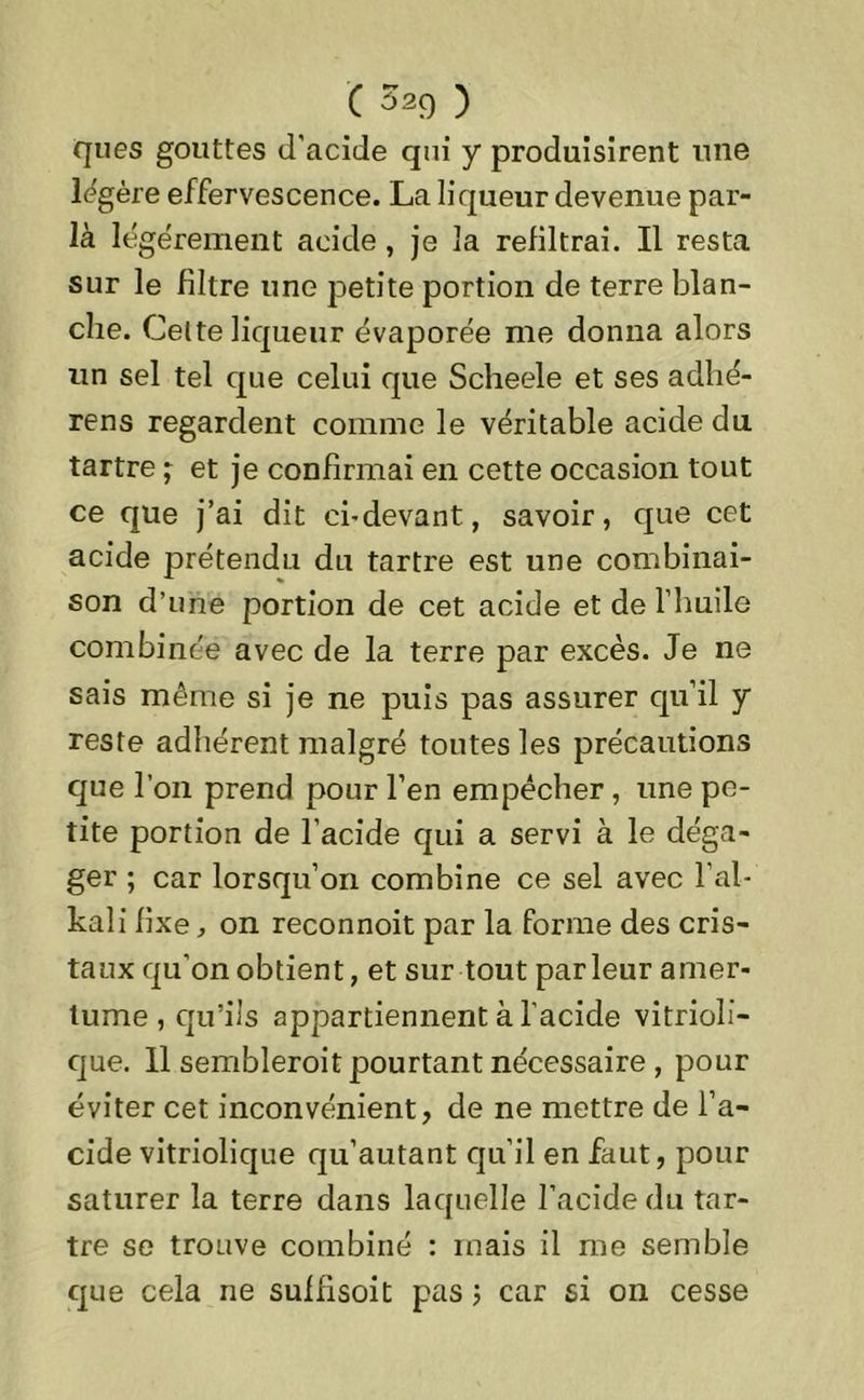 ques gouttes d’acide qui y produisirent une légère effervescence. La liqueur devenue par- là légèrement acide , je la refiltrai. Il resta sur le filtre une petite portion de terre blan- che. Celte liqueur évaporée me donna alors un sel tel que celui que Scheele et ses adlié- rens regardent comme le véritable acide du tartre ; et je confirmai en cette occasion tout ce que j’ai dit ci-devant, savoir, que cet acide prétendu du tartre est une combinai- son d’une portion de cet acide et de l’huile combinée avec de la terre par excès. Je ne sais même si je ne puis pas assurer qu’il y reste adhérent malgré toutes les précautions que l’on prend pour l’en empêcher , une pe- tite portion de l’acide qui a servi à le déga- ger ; car lorsqu’on combine ce sel avec l’al- kali fixe, on reconnoit par la forme des cris- taux qu’on obtient, et sur tout parleur amer- tume , qu’ils appartiennent à l’acide vitrioli- que. 11 sembleroit pourtant nécessaire , pour éviter cet inconvénient, de ne mettre de l’a- cide vitriolique qu’autant qu’il en faut, pour saturer la terre dans laquelle l’acide du tar- tre se trouve combiné : mais il me semble que cela ne suffisoit pas ; car si on cesse