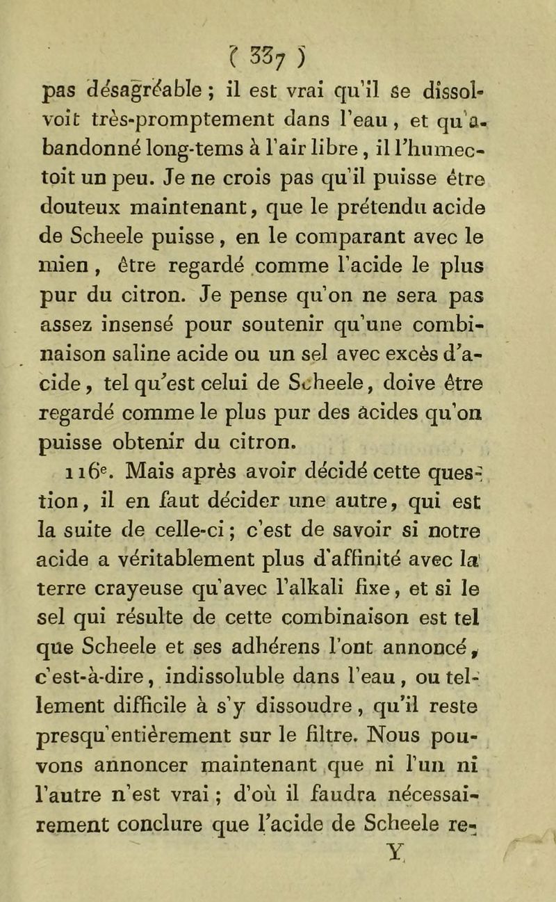 pas désagréable ; il est vrai qu’il se dissol- vent très-promptement dans l’eau, et qu’a- bandonné long-tems à l’air libre, il l’humec- toit un peu. Je ne crois pas qu’il puisse être douteux maintenant, que le prétendu acide de Scheele puisse, en le comparant avec le mien, être regardé comme l’acide le plus pur du citron. Je pense qu’on ne sera pas assez insensé pour soutenir qu’une combi- naison saline acide ou un sel avec excès d’a- cide , tel qu’est celui de Scheele, doive être regardé comme le plus pur des acides qu’on puisse obtenir du citron. 116e. Mais après avoir décidé cette ques- tion, il en faut décider une autre, qui est la suite de celle-ci ; c’est de savoir si notre acide a véritablement plus d'affinité avec la terre crayeuse qu’avec l’alkali fixe, et si le sel qui résulte de cette combinaison est tel que Scheele et ses adhérens l’ont annoncé, c’est-à-dire, indissoluble dans l’eau, ou tel- lement difficile à s’y dissoudre, qu’il reste presqu entièrement sur le filtre. Nous pou- vons annoncer maintenant que ni l’uii ni l’autre n’est vrai ; d’où il faudra nécessai- rement conclure que l’acide de Scheele re- Y