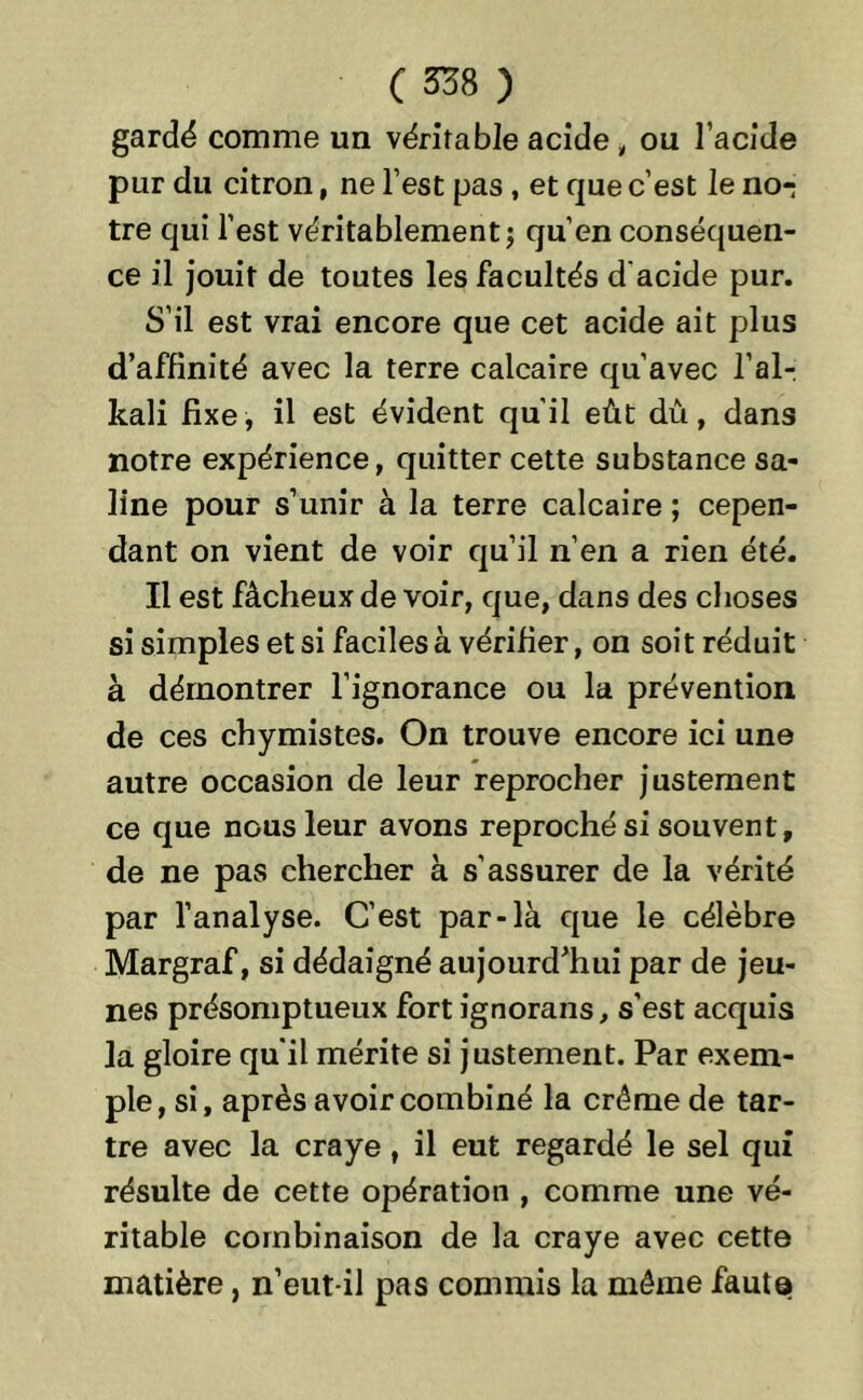 gardé comme un véritable acide „ ou l’acide pur du citron, ne l’est pas , et que c’est le no- tre qui l’est véritablement ; qu’en conséquen- ce il jouit de toutes les facultés d'acide pur. S’il est vrai encore que cet acide ait plus d’affinité avec la terre calcaire qu’avec l’al- kali fixe, il est évident qu’il eût dû, dans notre expérience, quitter cette substance sa- line pour s’unir à la terre calcaire ; cepen- dant on vient de voir qu’il n’en a rien été. Il est fâcheux de voir, que, dans des choses si simples et si faciles à vérifier, on soit réduit à démontrer l’ignorance ou la prévention de ces chymistes. On trouve encore ici une autre occasion de leur reprocher justement ce que nous leur avons reproché si souvent, de ne pas chercher à s’assurer de la vérité par l’analyse. C’est par-là que le célèbre Margraf, si dédaigné aujourd’hui par de jeu- nes présomptueux fort ignorans, s’est acquis la gloire qu'il mérite si justement. Par exem- ple, si, après avoir combiné la crème de tar- tre avec la craye, il eut regardé le sel qui résulte de cette opération , comme une vé- ritable combinaison de la craye avec cette matière, n’eut-il pas commis la môme fauta