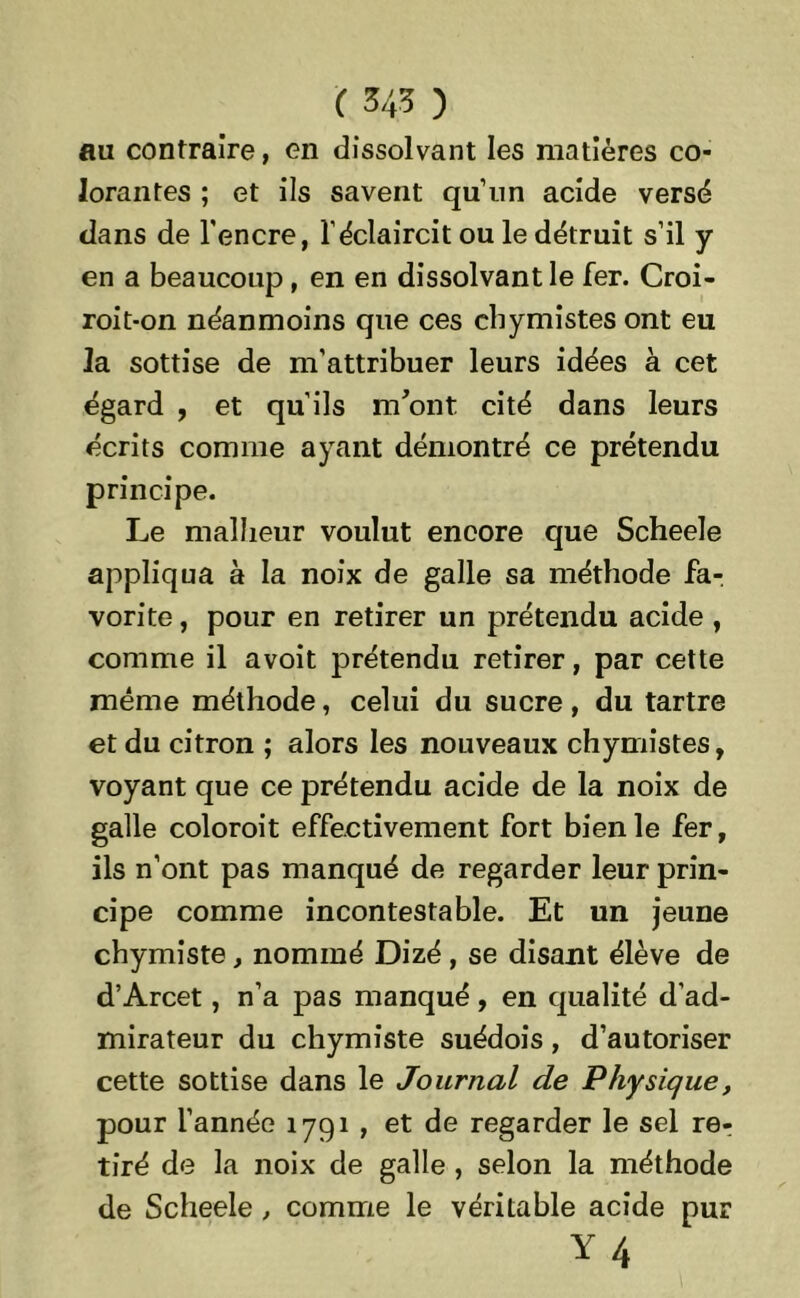 au contraire, en dissolvant les matières co- lorantes ; et ils savent qu’un acide versé dans de l'encre, l’éclaircit ou le détruit s’il y en a beaucoup, en en dissolvant le fer. Croi- roit-on néanmoins que ces cbymistes ont eu la sottise de m’attribuer leurs idées à cet égard , et qu’ils m'ont cité dans leurs écrits comme ayant démontré ce prétendu principe. Le malheur voulut encore que Scheele appliqua à la noix de galle sa méthode fa- vorite , pour en retirer un prétendu acide , comme il avoit prétendu retirer, par cette même méthode, celui du sucre, du tartre et du citron ; alors les nouveaux chymistes, voyant que ce prétendu acide de la noix de galle coloroit effectivement fort bien le fer, ils n’ont pas manqué de regarder leur prin- cipe comme incontestable. Et un jeune chymiste, nommé Dizé, se disant élève de d’Arcet, n’a pas manqué, en qualité d’ad- mirateur du chymiste suédois , d’autoriser cette sottise dans le Journal de Physique, pour l’année 1791 , et de regarder le sel rer tiré de la noix de galle, selon la méthode de Scheele , comme le véritable acide pur Y4