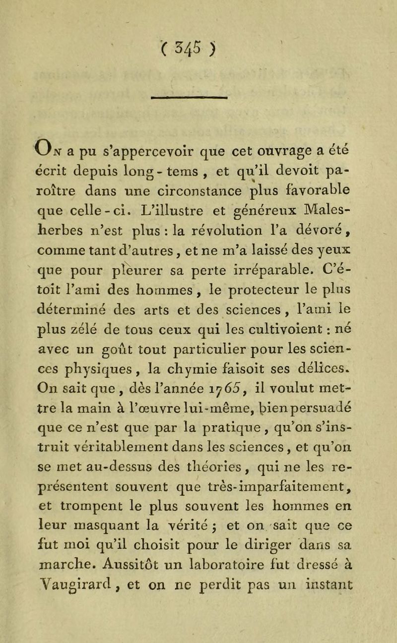 O n a pu s’appercevoir que cet ouvrage a été écrit depuis long-teins , et qu’il devoit pa- roître dans une circonstance plus favorable que celle-ci. L’illustre et généreux Maies- herbes n’est plus : la révolution l’a dévoré, comme tant d’autres, et ne m’a laissé des yeux que pour pleurer sa perte irréparable. C’é- toit l’ami des hommes, le protecteur le plus déterminé des arts et des sciences , l’ami le plus zélé de tous ceux qui les cultivoient : né avec un goût tout particulier pour les scien- ces physiques, la chymie fàisoit ses délices. On sait que , dès l’année ij65, il voulut met- tre la main à l’œuvre lui-mêine, l>ienpersuadé que ce n’est que par la pratique, qu’on s’ins- truit véritablement dans les sciences, et qu’on se met au-dessus des théories, qui ne les re- présentent souvent que très-imparfaitement, et trompent le plus souvent les hommes en leur masquant la vérité ; et on sait que ce fut moi qu’il choisit pour le diriger dans sa marche. Aussitôt un laboratoire fut dressé à Vaugirard , et on ne perdit pas un instant