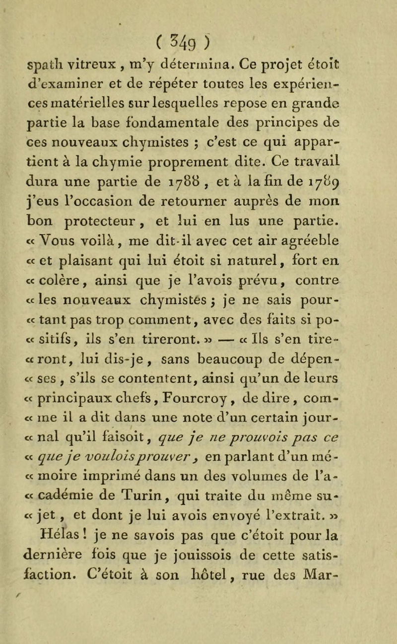 C 34g ) spath vitreux , m’y détermina. Ce projet étoit d’examiner et de répéter toutes les expérien- ces matérielles sur lesquelles repose en grande partie la base fondamentale des principes de ces nouveaux chyinistes ; c’est ce qui appar- tient à la chymie proprement dite. Ce travail dura une partie de 1788 , et à la fin de 1789 j’eus l’occasion de retourner auprès de mon bon protecteur , et lui en lus une partie. « Vous voilà, me dit-il avec cet air agréeble « et plaisant qui lui étoit si naturel, fort en «colère, ainsi que je l’a vois prévu, contre « les nouveaux chyinistes 5 je ne sais pour- « tant pas trop comment, avec des faits si po- « sitifs, ils s’en tireront. » — « Ils s’en tire- «ront, lui dis-je, sans beaucoup de dépen- « ses , s’ils se contentent, ainsi qu’un de leurs « principaux chefs, Fourcroy , de dire , com- te me il a dit dans une note d’un certain jour- « nal qu’il faisoit, que je ne prouvois pas ce « que je vouloisprouver , en parlant d’un iné- « moire imprimé dans un des volumes de Ta- ct cadémie de Turin, qui traite du même su- ce jet , et dont je lui avois envoyé l’extrait. » Hélas! je ne savois pas que c’étoit pour la dernière fois que je jouissois de cette satis- faction. C’étoit à son hôtel, rue des Mar-