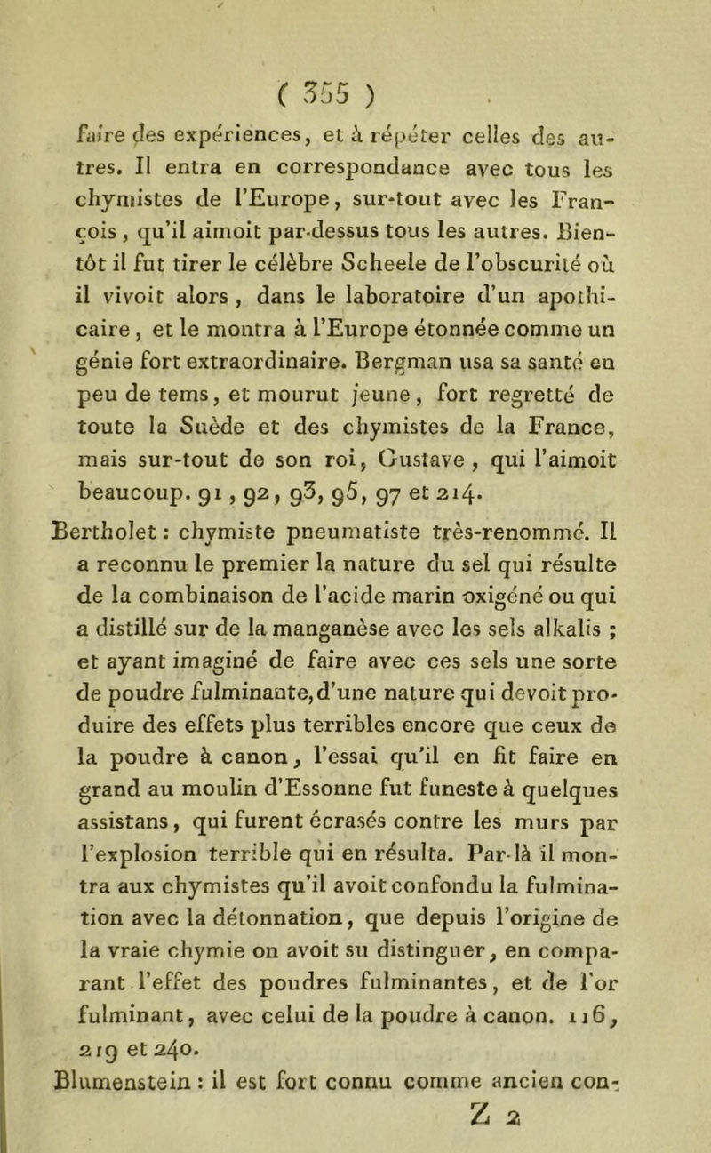 faire (les expériences, et à répéter celles des an- tres. Il entra en correspondance avec tous les chymistes de l’Europe, sur-tout avec les Fran- çois , qu’il aimoit par-dessus tous les autres. Bien- tôt il fut tirer le célèbre Scheele de l'obscurité où il vivoit alors , dans le laboratoire d’un apothi- caire , et le montra à l’Europe étonnée comme un génie fort extraordinaire. Bergman usa sa santé en peu detems, et mourut jeune, fort regretté de toute la Suède et des chymistes de la France, mais sur-tout de son roi, Gustave, qui l’aimoit beaucoup. 91,92, g3, g5, 97 et 214* Bertholet : chymiste pneumatiste très-renommé. Il a reconnu le premier la nature du sel qui résulte de la combinaison de l’acide marin -oxigéné ou qui a distillé sur de la manganèse avec les sels alkalis ; et ayant imaginé de faire avec ces sels une sorte de poudre fulminante,d’une nature qui devoit pro- duire des effets plus terribles encore que ceux de la poudre à canon, l’essai qu’il en fit faire en grand au moulin d’Essonne fut funeste à quelques assistans, qui furent écrasés contre les murs par l’explosion terrible qui en résulta. Par-là il mon- tra aux chymistes qu’il avoit confondu la fulmina- tion avec la détonnation, que depuis l’origine de la vraie chymie on avoit su distinguer, en compa- rant l’effet des poudres fulminantes, et de l'or fulminant, avec celui de la poudre à canon. 116, 2rg et 240. Blumenstein : il est fort connu comme ancien con: