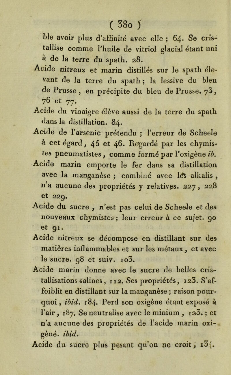 ble avoir plus d’affinité avec elle ; 64. Se cris- tallise comme l’huile de vitriol glacial étant uni à de la terre du spath. 28. Acide nitreux et marin distillés sur le spath éle- vant de la terre du spath ; la lessive du bleu de Pi'usse , en précipite du bleu de Prusse. 73, 76 et 77. Acide du vinaigre élève aussi de la terre du spath dans la distillation. 84. Acide de l’arsenic prétendu ; l’erreur de Scheele à cet égard, 45 et 4b. Regardé par les chymis- tes pneumatistes , comme formé par l’oxigène ib. Acide marin emporte le fer dans sa distillation avec la manganèse ; combiné avec le& alkalis , n a aucune des propriétés y relatives. 227, 228 et 229. Acide du sucre , n’est pas celui de Scheele et des nouveaux chymistes ; leur erreur à ce sujet. 90 et gi. Acide nitreux se décompose en distillant sur des matières inflammables et sur les métaux, et avec le sucre. g8 et suiv. io3. Acide marin donne avec le sucre de belles cris- tallisations salines, ija. Ses propriétés, 123. S’af- foiblit en distillant sur la manganèse ; raison pour- quoi , ibid. 184. Perd son oxigène étant exposé à l’air, 187, Se neutralise avec le minium , ia3. ; et n’a aucune des propriétés de l’acide marin oxi- gèné. ibid. Acide du sucre plus pesant qu’on ne croit, i3-j.