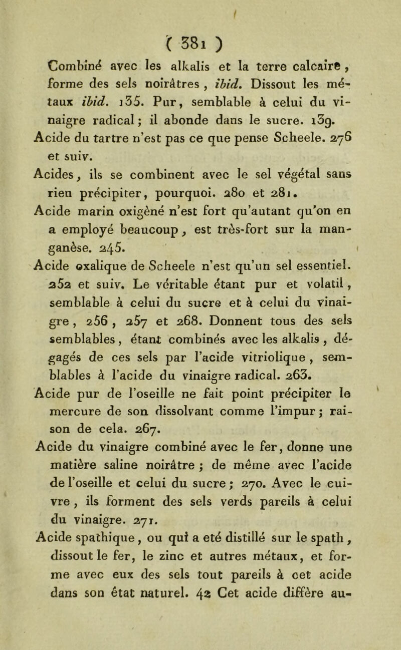 Combiné avec les alkalis et la terre calcaire , forme des sels noirâtres , ibid. Dissout les mé- taux ibid. 335. Pur, semblable à celui du vi- naigre radical ; il abonde dans le sucre. i5g. Acide du tartre n’est pas ce que pense Scheele. 27S et suiv. Acides, ils se combinent avec le sel végétal sans rien précipiter, pourquoi. 280 et 281. Acide marin oxigèné n’est fort qu’autant qu’on en a employé beaucoup, est très-fort sur la man- ganèse. 245. Acide oxalique de Scheele n’est qu’un sel essentiel. z5z et suiv. Le véritable étant pur et volatil, semblable à celui du sucre et à celui du vinai- gre , 256 , a5y et 268. Donnent tous des sels semblables , étant combinés avec les alkalis , dé- gagés de ces sels par l’acide vitriolique , sem- blables à l’acide du vinaigre radical. 263. Acide pur de l’oseille ne fait point précipiter le mercure de son dissolvant comme l’impur ; rai- son de cela. 267. Acide du vinaigre combiné avec le fer, donne une matière saline noirâtre ; de même avec l’acide de l’oseille et celui du sucre ; 270. Avec le eui- vre , ils forment des sels verds pareils à celui du vinaigre. 271. Acide spathique , ou qui a été distillé sur le spath , dissout le fer, le zinc et autres métaux, et for- me avec eux des sels tout pareils à cet acide dans son état naturel. 42 Cet acide diffère au-
