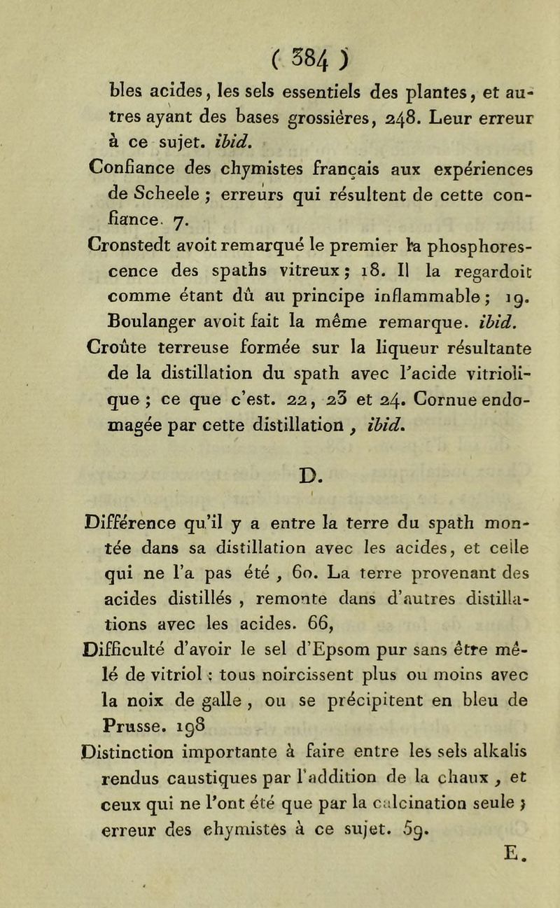 blés acides, les sels essentiels des plantes, et au- tres ayant des bases grossières, 248. Leur erreur à ce sujet, ibid. Confiance des chymistes français aux expériences de Scheele ; erreurs qui résultent de cette con- fiance. 7. Cronstedt avoit remarqué le premier fa phosphores- cence des spaths vitreux; 18. Il la regardoit comme étant dû au principe inflammable; ig. Boulanger avoit fait la même remarque, ibid. Croûte terreuse formée sur la liqueur résultante de la distillation du spath avec l'acide vitrioli- que ; ce que c’est. 22, 25 et 24. Cornue endo- magée par cette distillation , ibid. D. Différence qu’il y a entre la terre du spath mon- tée dans sa distillation avec les acides, et celle qui ne l’a pas été , 60. La terre provenant des acides distillés , remonte dans d’autres distilla- tions avec les acides. 66, Difficulté d’avoir le sel d’Epsom pur sans être mê- lé de vitriol : tous noircissent plus ou moins avec la noix de galle , ou se précipitent en bleu de Prusse. 198 Distinction importante à faire entre les sels alkalis rendus caustiques par l’addition de la chaux , et ceux qui ne l’ont été que par la calcination seule > erreur des chymistes à ce sujet. 5g. E.