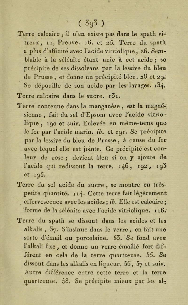 Terre calcaire , il n’en existe pas dans le spath vi- treux, ii, Preuve. i6. et 35. Terre du spath a plus d’affinité avec l’acide vitriolique, 26. Sem- blable à la sélénite étant unie à cet acide ; se précipite de ses dissolvaus par la lessive du bleu de Prusse , et donne un précipité bleu. 28 et 29.' Se dépouille de son acide par les lavages. i34« Terre calcaire dans le sucre. i3i. Terre contenue dans la manganèse , est la magné-, sienne , fait du sel d’Epsom avec l’acide vitrio- lique , igo et suiv. Enlevée en même-tems que le fer par l’acide marin, ib. et 191. Se précipite par la lessive du bleu de Prusse , à cause du fer avec lequel elle est jointe. Ce précipité est cou- leur de rose ; devient bleu si on y ajoute de l’acide qui redissout la terre. 146, 192, et ig5. Terre du sel acide du sucre , se montre en très- petite quantité. 114. Cette terre fait légèrement effervescence avec les acides ; ib. Elle est calcaire ; forme de la sélénite avec l’acide vitriolique. 116. Terre du spath se dissout dans les acides et les alkalis , 37. S’insinue dans le verre, en fait une sorte d’émail ou porcelaine. 55. Se fond ave© l’alkali fixe, et donne un verre émaillé fort dif-; férent en cela de la terre quartzeuse. 55. Se dissout dans les alkalis en liqueur. 56, 5y et suiv. Autre différence entre cette terre et la terre quartzeuse. 58. Se précipite mieux par les al-3