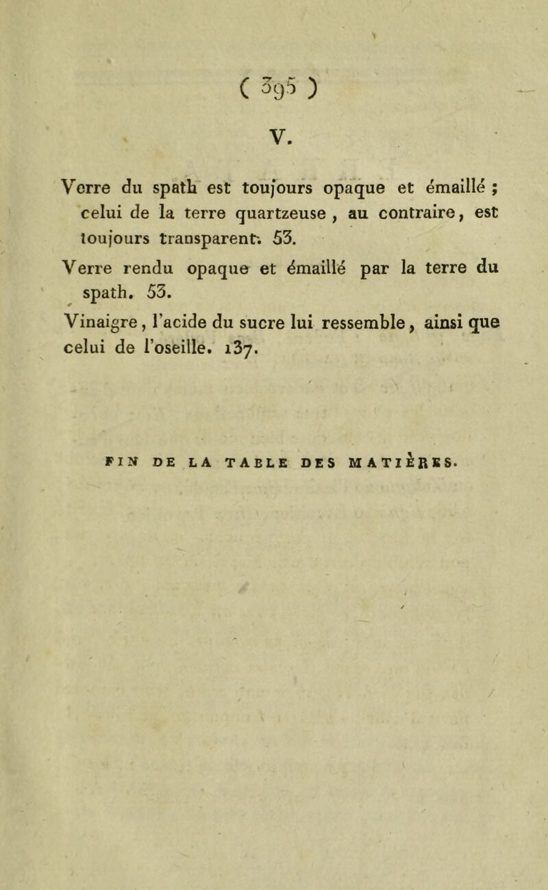 V. Verre du spath est toujours opaque et émaillé ; celui de la terre quartzeuse , au contraire, est toujours transparent-. 53. Verre rendu opaque et émaillé par la terre du spath. 53. Vinaigre, l'acide du sucre lui ressemble, ainsi que celui de l’oseille. 137.
